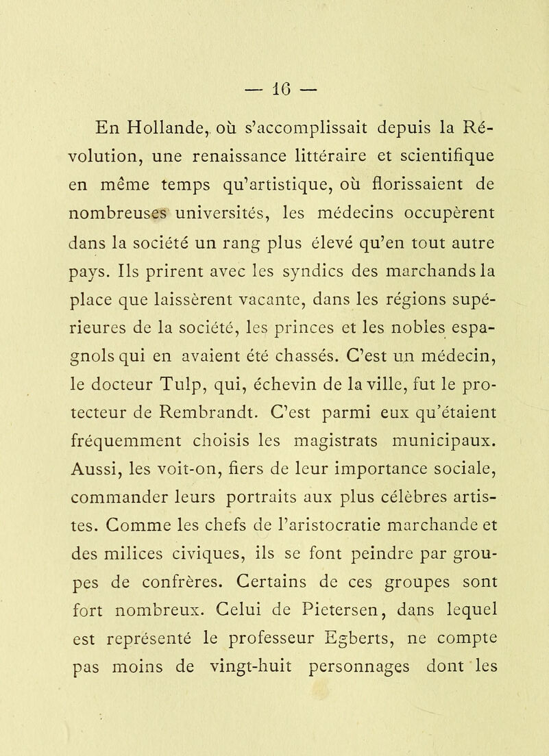 En Hollande,, où s’accomplissait depuis la Ré- volution, une renaissance littéraire et scientifique en même temps qu’artistique, où florissaient de nombreuses universités, les médecins occupèrent dans la société un rang plus élevé qu’en tout autre pays. Ils prirent avec les syndics des marchands la place que laissèrent vacante, dans les régions supé- rieures de la société, les princes et les nobles espa- gnols qui en avaient été chassés. C’est un médecin, le docteur Tulp, qui, échevin de la ville, fut le pro- tecteur de Rembrandt. C’est parmi eux qu’étaient fréquemment choisis les magistrats municipaux. Aussi, les voit-on, fiers de leur importance sociale, commander leurs portraits aux plus célèbres artis- tes. Comme les chefs de l’aristocratie marchande et des milices civiques, ils se font peindre par grou- pes de confrères. Certains de ces groupes sont fort nombreux. Celui de Pietersen, dans lequel est représenté le professeur Egberts, ne compte pas moins de vingt-huit personnages dont les