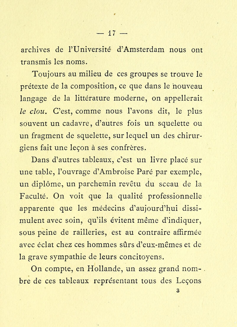 archives de l’Université d’Amsterdam nous ont transmis les noms. Toujours au milieu de ces groupes se trouve le prétexte de la composition, ce que dans le nouveau langage de la littérature moderne, on appellerait le clou. C’est, comme nous l’avons dit, le plus souvent un cadavre, d’autres fois un squelette ou un fragment de squelette, sur lequel un des chirur- giens fait une leçon à ses confrères. Dans d’autres tableaux, c’est un livre placé sur une table, l’ouvrage d’Ambroise Paré par exemple, un diplôme, un parchemin revêtu du sceau de la Faculté. On voit que la qualité professionnelle apparente que les médecins d’aujourd’hui dissi- mulent avec soin, qu’ils évitent même d’indiquer, sous peine de railleries, est au contraire affirmée avec éclat chez ces hommes sûrs d’eux-mêmes et de la grave sympathie de leurs concitoyens. On compte, en Hollande, un assez grand nom- . bre de ces tableaux représentant tous des Leçons 3