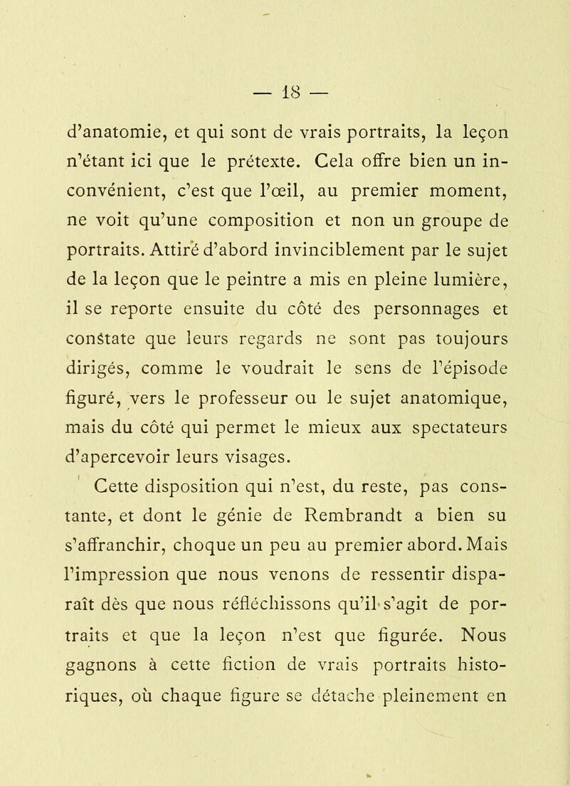 d’anatomie, et qui sont de vrais portraits, la leçon n’étant ici que le prétexte. Cela offre bien un in- convénient, c’est que l’œil, au premier moment, ne voit qu’une composition et non un groupe de portraits. Attiré d’abord invinciblement par le sujet de la leçon que le peintre a mis en pleine lumière, il se reporte ensuite du côté des personnages et constate que leurs regards ne sont pas toujours dirigés, comme le voudrait le sens de l’épisode figuré, vers le professeur ou le sujet anatomique, mais du côté qui permet le mieux aux spectateurs d’apercevoir leurs visages. Cette disposition qui n’est, du reste, pas cons- tante, et dont le génie de Rembrandt a bien su s’affranchir, choque un peu au premier abord. Mais l’impression que nous venons de ressentir dispa- raît dès que nous réfléchissons qu’if s’agit de por- traits et que la leçon n’est que figurée. Nous gagnons à cette fiction de vrais portraits histo- riques, où chaque figure se détache pleinement en