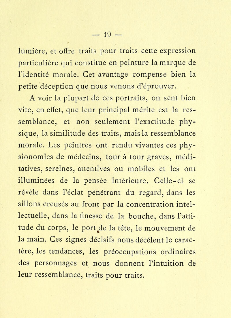 lumière, et offre traits pour traits cette expression particulière qui constitue en peinture la marque de l'identité morale. Cet avantage compense bien la petite déception que nous venons d’éprouver. A voir la plupart de ces portraits, on sent bien vite, en effet, que leur principal mérite est la res- semblance, et non seulement l’exactitude phy- sique, la similitude des traits, mais la ressemblance morale. Les peintres ont rendu vivantes ces phy- sionomies de médecins, tour à tour graves, médi- tatives, sereines, attentives ou mobiles et les ont illuminées de la pensée intérieure. Celle-ci se révèle dans l’éclat pénétrant du regard, dans les sillons creusés au front par la concentration intel- lectuelle, dans la finesse de la bouche, dans l’atti- tude du corps, le portée la tête, le mouvement de la main. Ces signes décisifs nous décèlent le carac- tère, les tendances, les préoccupations ordinaires des personnages et nous donnent l'intuition de leur ressemblance, traits pour traits.