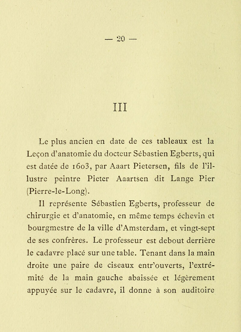 III Le plus ancien en date de ces tableaux est la Leçon d’anatomie du docteur Sébastien Egberts, qui est datée de i6o3, par Aaart Pietersen, fils de l’il- lustre peintre Pieter Aaartsen dit Lange Pier (Pierre-le-Long). Il représente Sébastien Egberts, professeur de chirurgie et d’anatomie, en même temps échevin et bourgmestre de la ville d’Amsterdam, et vingt-sept de ses confrères. Le professeur est debout derrière le cadavre placé sur une table. Tenant dans la main droite une paire de ciseaux entr’ouverts, l’extré- mité de la main gauche abaissée et légèrement appuyée sur le cadavre, il donne à son auditoire