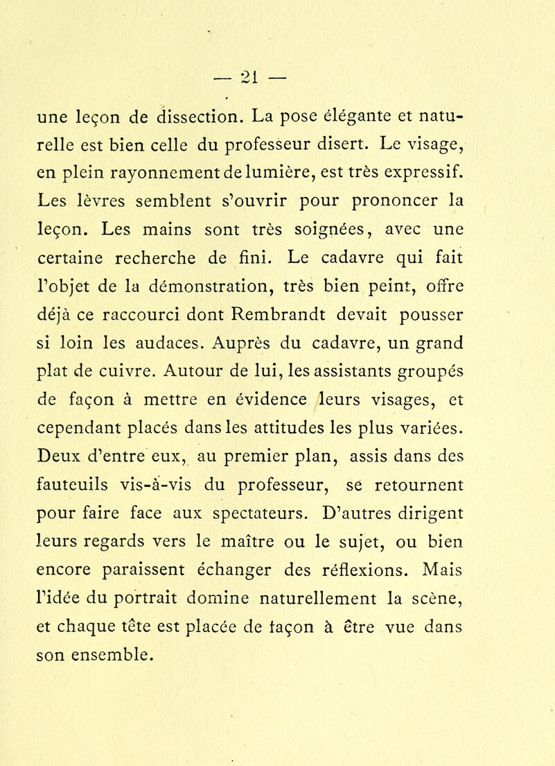 une leçon de dissection. La pose élégante et natu- relle est bien celle du professeur disert. Le visage, en plein rayonnement de lumière, est très expressif. Les lèvres semblent s’ouvrir pour prononcer la leçon. Les mains sont très soignées, avec une certaine recherche de fini. Le cadavre qui fait l’objet de la démonstration, très bien peint, offre déjà ce raccourci dont Rembrandt devait pousser si loin les audaces. Auprès du cadavre, un grand plat de cuivre. Autour de lui, les assistants groupés de façon à mettre en évidence leurs visages, et cependant placés dans les attitudes les plus variées. Deux d’entre eux, au premier plan, assis dans des fauteuils vis-à-vis du professeur, se retournent pour faire face aux spectateurs. D’autres dirigent leurs regards vers le maître ou le sujet, ou bien encore paraissent échanger des réflexions. Mais l’idée du portrait domine naturellement la scène, et chaque tête est placée de façon à être vue dans son ensemble.