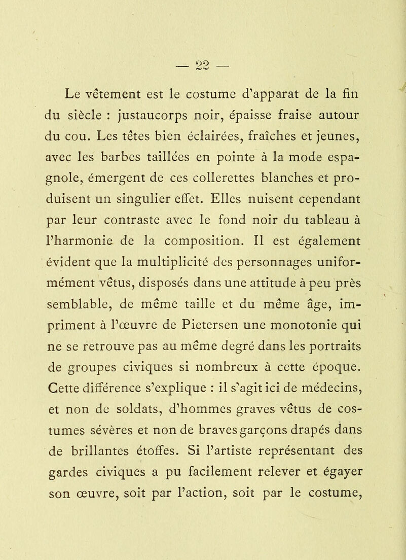 92 Le vêtement est le costume d’apparat de la fin du siècle : justaucorps noir, épaisse fraise autour du cou. Les têtes bien éclairées, fraîches et jeunes, avec les barbes taillées en pointe à la mode espa- gnole, émergent de ces collerettes blanches et pro- duisent un singulier effet. Elles nuisent cependant par leur contraste avec le fond noir du tableau à l’harmonie de la composition. Il est également évident que la multiplicité des personnages unifor- mément vêtus, disposés dans une attitude à peu près semblable, de même taille et du même âge, im- priment à l’œuvre de Pietersen une monotonie qui ne se retrouve pas au même degré dans les portraits de groupes civiques si nombreux à cette époque. Cette différence s’explique : il s’agit ici de médecins, et non de soldats, d’hommes graves vêtus de cos- tumes sévères et non de braves garçons drapés dans de brillantes étoffes. Si l’artiste représentant des gardes civiques a pu facilement relever et égayer son œuvre, soit par l’action, soit par le costume,