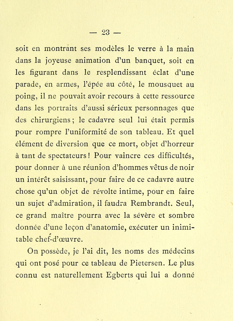 soit en montrant ses modèles le verre à la main dans la joyeuse animation d’un banquet, soit en les figurant dans le resplendissant éclat d’une parade, en armes, l’épée au côté, le mousquet au poing, il ne pouvait avoir recours à cette ressource dans les portraits d’aussi sérieux personnages que des chirurgiens ; le cadavre seul lui était permis pour rompre l’uniformité de son tableau. Et quel élément de diversion que ce mort, objet d’horreur à tant de spectateurs ! Pour vaincre ces difficultés, pour donner à une réunion d’hommes vêtus de noir un intérêt saisissant, pour faire de ce cadavre autre chose qu’un objet de révolte intime, pour en faire un sujet d’admiration, il faudra Rembrandt. Seul, ce grand maître pourra avec la sévère et sombre donnée d’une leçon d’anatomie, exécuter un inimi- table chef-d’œuvre. On possède, je l’ai dit, les noms des médecins qui ont posé pour ce tableau de Pietersen. Le plus connu est naturellement Egberts qui lui a donné
