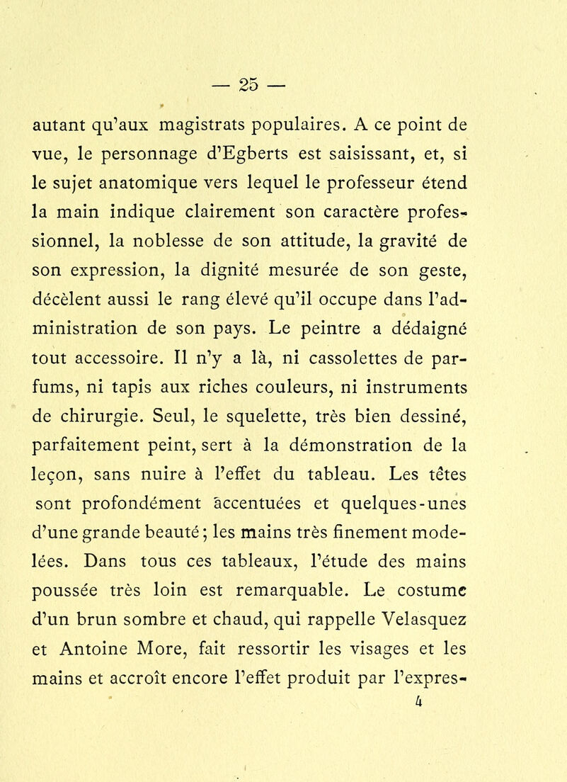 autant qu’aux magistrats populaires. A ce point de vue, le personnage d’Egberts est saisissant, et, si le sujet anatomique vers lequel le professeur étend la main indique clairement son caractère profes- sionnel, la noblesse de son attitude, la gravité de son expression, la dignité mesurée de son geste, décèlent aussi le rang élevé qu’il occupe dans l’ad- ministration de son pays. Le peintre a dédaigné tout accessoire. Il n’y a là, ni cassolettes de par- fums, ni tapis aux riches couleurs, ni instruments de chirurgie. Seul, le squelette, très bien dessiné, parfaitement peint, sert à la démonstration de la leçon, sans nuire à l’effet du tableau. Les têtes sont profondément accentuées et quelques-unes d’une grande beauté ; les mains très finement mode- lées. Dans tous ces tableaux, l’étude des mains poussée très loin est remarquable. Le costume d’un brun sombre et chaud, qui rappelle Velasquez et Antoine More, fait ressortir les visages et les mains et accroît encore l’effet produit par l’expres- h
