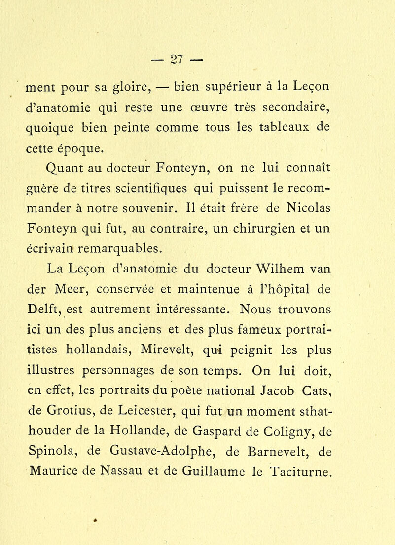 ment pour sa gloire, — bien supérieur à la Leçon d’anatomie qui reste une œuvre très secondaire, quoique bien peinte comme tous les tableaux de cette époque. Quant au docteur Fonteyn, on ne lui connaît guère de titres scientifiques qui puissent le recom- mander à notre souvenir. Il était frère de Nicolas Fonteyn qui fut, au contraire, un chirurgien et un écrivain remarquables. La Leçon d’anatomie du docteur Wilhem van der Meer, conservée et maintenue à l’hôpital de Delft, est autrement intéressante. Nous trouvons ici un des plus anciens et des plus fameux portrai- tistes hollandais, Mirevelt, qui peignit les plus illustres personnages de son temps. On lui doit, en effet, les portraits du poète national Jacob Cats, de Grotius, de Leicester, qui fut un moment sthat- houder de la Hollande, de Gaspard de Coligny, de Spinola, de Gustave-Adolphe, de Barnevelt, de Maurice de Nassau et de Guillaume le Taciturne.