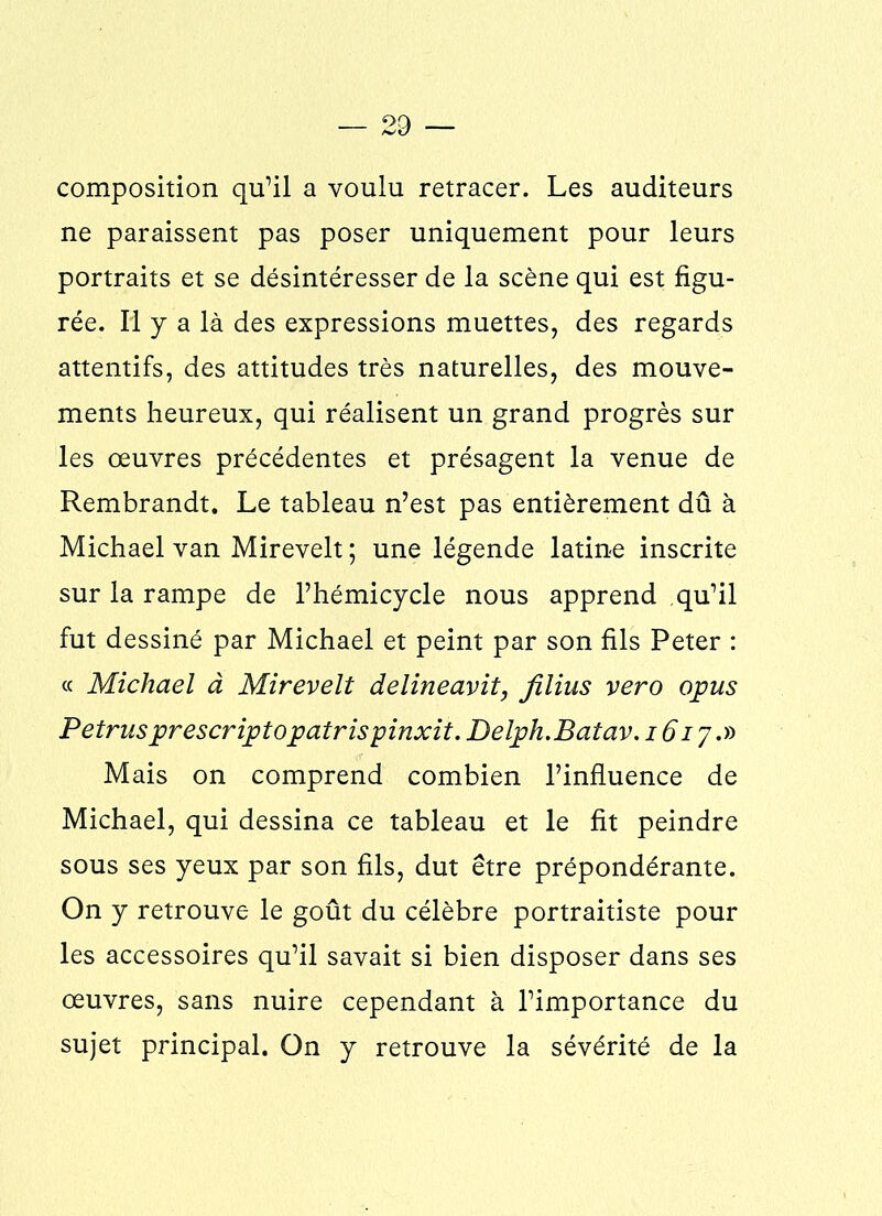 composition qu’il a voulu retracer. Les auditeurs ne paraissent pas poser uniquement pour leurs portraits et se désintéresser de la scène qui est figu- rée. Il y a là des expressions muettes, des regards attentifs, des attitudes très naturelles, des mouve- ments heureux, qui réalisent un grand progrès sur les œuvres précédentes et présagent la venue de Rembrandt. Le tableau n’est pas entièrement dû à Michael van Mirevelt ; une légende latine inscrite sur la rampe de l’hémicycle nous apprend qu’il fut dessiné par Michael et peint par son fils Peter : « Michael à Mirevelt delineavit, jilius vero opus Petrus prescriptopatrispinxit. Delph.Batav. 1617.» Mais on comprend combien l’influence de Michael, qui dessina ce tableau et le fit peindre sous ses yeux par son fils, dut être prépondérante. On y retrouve le goût du célèbre portraitiste pour les accessoires qu’il savait si bien disposer dans ses œuvres, sans nuire cependant à l’importance du sujet principal. On y retrouve la sévérité de la
