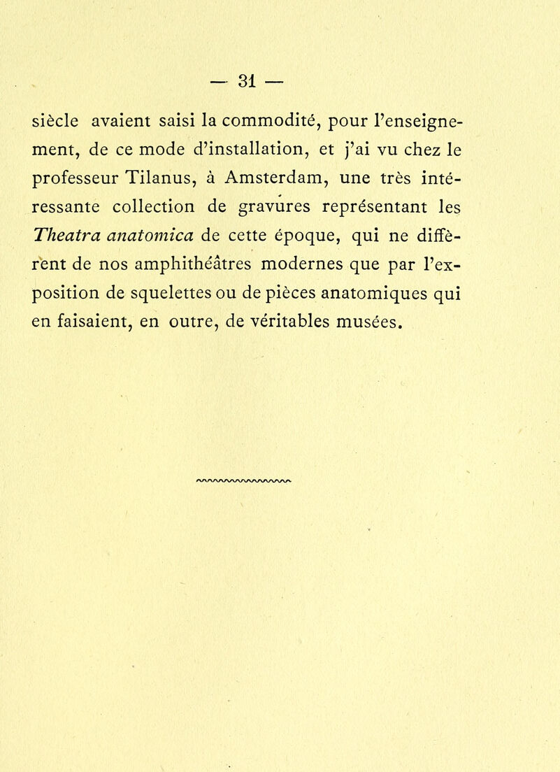 siècle avaient saisi la commodité, pour l’enseigne- ment, de ce mode d’installation, et j’ai vu chez le professeur Tilanus, à Amsterdam, une très inté- ressante collection de gravures représentant les Theatra anatomica de cette époque, qui ne diffè- rent de nos amphithéâtres modernes que par l’ex- position de squelettes ou de pièces anatomiques qui en faisaient, en outre, de véritables musées. AAAAAAAAAAAAAAAAA