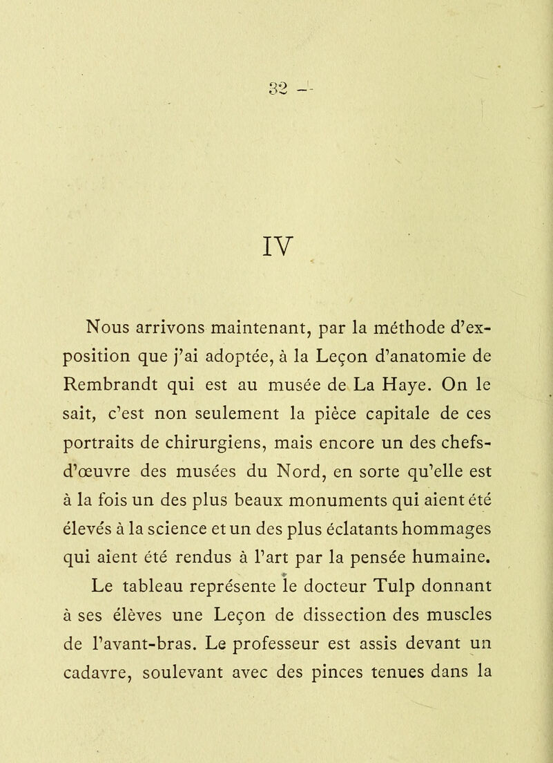 IV Nous arrivons maintenant, par la méthode d’ex- position que j’ai adoptée, à la Leçon d’anatomie de Rembrandt qui est au musée de La Haye. On le sait, c’est non seulement la pièce capitale de ces portraits de chirurgiens, mais encore un des chefs- d’œuvre des musées du Nord, en sorte qu’elle est à la fois un des plus beaux monuments qui aient été élevés à la science et un des plus éclatants hommages qui aient été rendus à l’art par la pensée humaine. Le tableau représente le docteur Tulp donnant à ses élèves une Leçon de dissection des muscles de l’avant-bras. Le professeur est assis devant un cadavre, soulevant avec des pinces tenues dans la