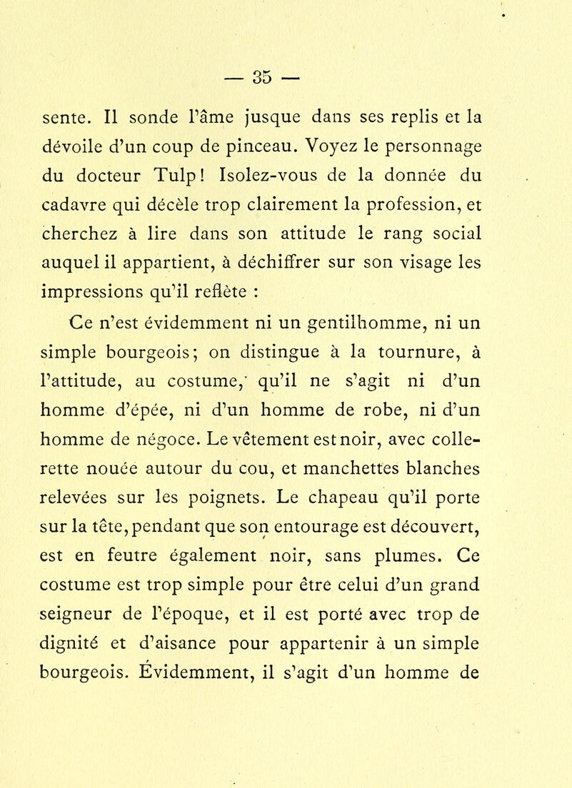 sente. Il sonde l’âme jusque dans ses replis et la dévoile d’un coup de pinceau. Voyez le personnage du docteur Tulp! Isolez-vous de la donnée du cadavre qui décèle trop clairement la profession, et cherchez à lire dans son attitude le rang social auquel il appartient, à déchiffrer sur son visage les impressions qu’il reflète : Ce n’est évidemment ni un gentilhomme, ni un simple bourgeois; on distingue à la tournure, à l’attitude, au costume,' qu’il ne s’agit ni d’un homme d’épée, ni d’un homme de robe, ni d’un homme de négoce. Le vêtement est noir, avec colle- rette nouée autour du cou, et manchettes blanches relevées sur les poignets. Le chapeau qu’il porte sur la tête, pendant que son entourage est découvert, est en feutre également noir, sans plumes. Ce costume est trop simple pour être celui d’un grand seigneur de l’époque, et il est porté avec trop de dignité et d’aisance pour appartenir à un simple bourgeois. Évidemment, il s’agit d’un homme de
