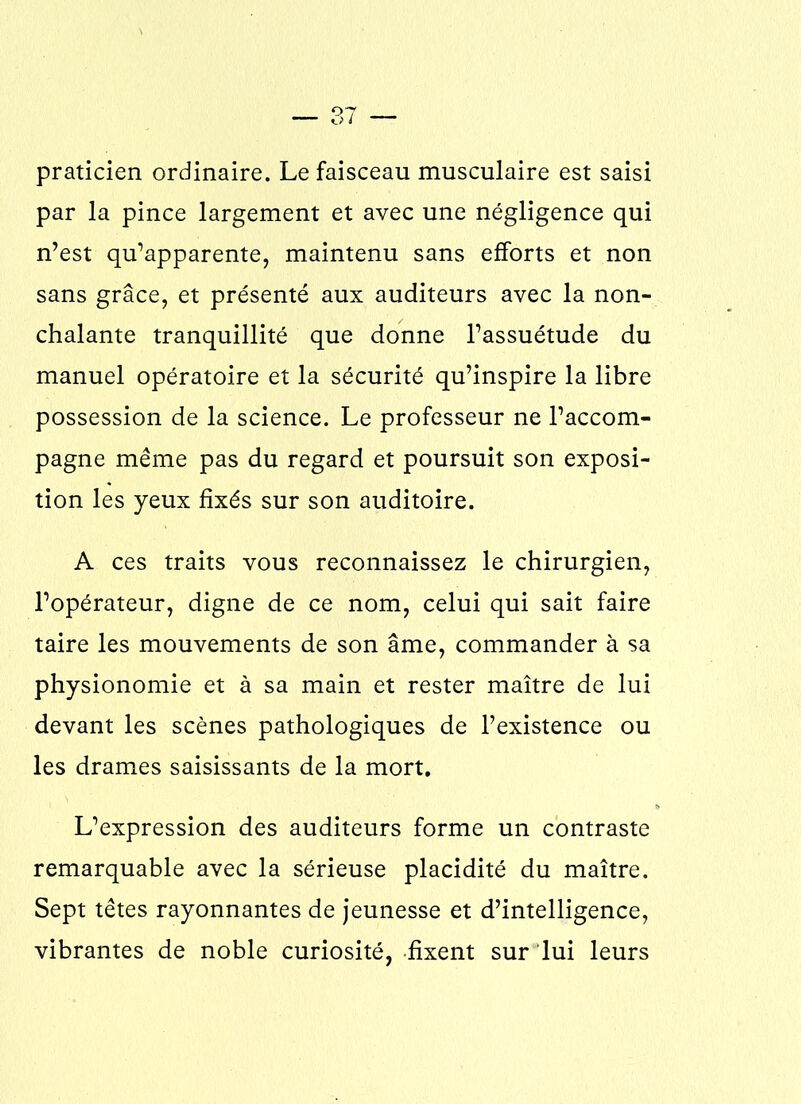 praticien ordinaire. Le faisceau musculaire est saisi par la pince largement et avec une négligence qui n’est qu’apparente, maintenu sans efforts et non sans grâce, et présenté aux auditeurs avec la non- chalante tranquillité que donne l’assuétude du manuel opératoire et la sécurité qu’inspire la libre possession de la science. Le professeur ne l’accom- pagne même pas du regard et poursuit son exposi- tion les yeux fixés sur son auditoire. A ces traits vous reconnaissez le chirurgien, l’opérateur, digne de ce nom, celui qui sait faire taire les mouvements de son âme, commander à sa physionomie et à sa main et rester maître de lui devant les scènes pathologiques de l’existence ou les drames saisissants de la mort. L’expression des auditeurs forme un contraste remarquable avec la sérieuse placidité du maître. Sept têtes rayonnantes de jeunesse et d’intelligence, vibrantes de noble curiosité, fixent sur lui leurs