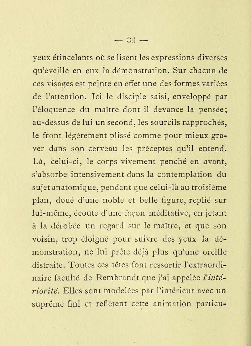 yeux étincelants où se lisent les expressions diverses qu’éveille en eux la démonstration. Sur chacun de ces visages est peinte en effet une des formes variées de l’attention. Ici le disciple saisi, enveloppé par l’éloquence du maître dont il devance la pensée; au-dessus de lui un second, les sourcils rapprochés, le front légèrement plissé comme pour mieux gra- ver dans son cerveau les préceptes qu’il entend. Là, celui-ci, le corps vivement penché en avant, s’absorbe intensivement dans la contemplation du sujet anatomique, pendant que celui-là au troisième plan, doué d’une noble et belle figure, replié sur lui-même, écoute d’une façon méditative, en jetant à la dérobée un regard sur le maître, et que son voisin, trop éloigné pour suivre des yeux la dé- monstration, ne lui prête déjà plus qu’une oreille distraite. Toutes ces têtes font ressortir l’extraordi- naire faculté de Rembrandt que j’ai appelée l'inté- riorité. Elles sont modelées par l’intérieur avec un suprême fini et reflètent cette animation particu-