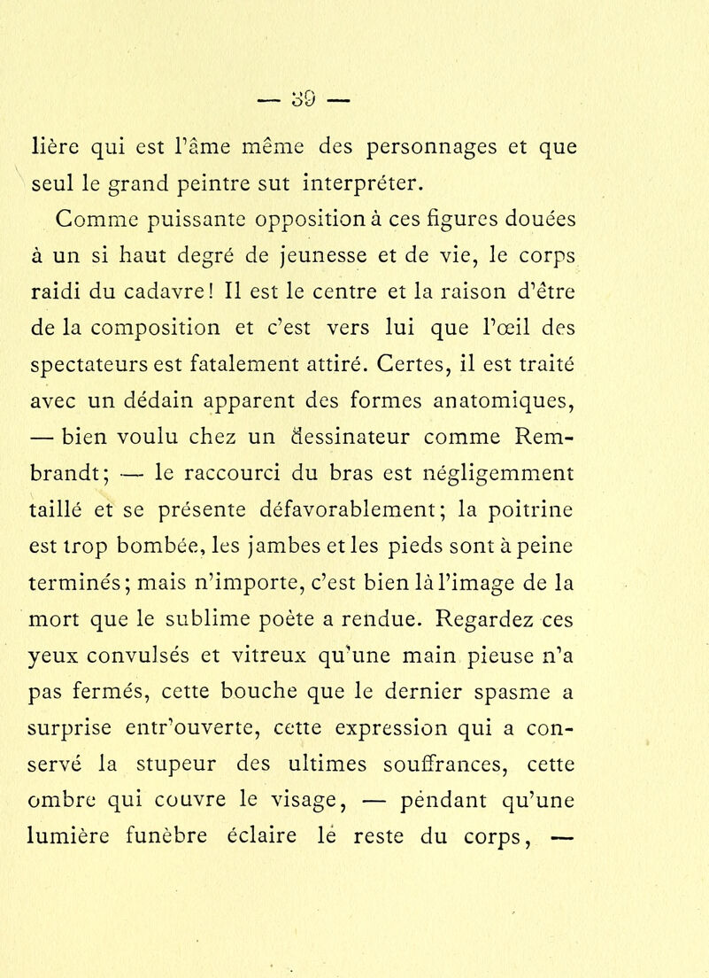 lière qui est l’âme même des personnages et que seul le grand peintre sut interpréter. Comme puissante opposition à ces figures douées à un si haut degré de jeunesse et de vie, le corps raidi du cadavre! Il est le centre et la raison d’être de la composition et c’est vers lui que l’œil des spectateurs est fatalement attiré. Certes, il est traité avec un dédain apparent des formes anatomiques, — bien voulu chez un dessinateur comme Rem- brandt; — le raccourci du bras est négligemment taillé et se présente défavorablement; la poitrine est trop bombée, les jambes et les pieds sont à peine terminés; mais n’importe, c’est bien là l’image de la mort que le sublime poète a rendue. Regardez ces yeux convulsés et vitreux qu’une main pieuse n’a pas fermés, cette bouche que le dernier spasme a surprise entr’ouverte, cette expression qui a con- servé la stupeur des ultimes souffrances, cette ombre qui couvre le visage, — péndant qu’une lumière funèbre éclaire lé reste du corps, —