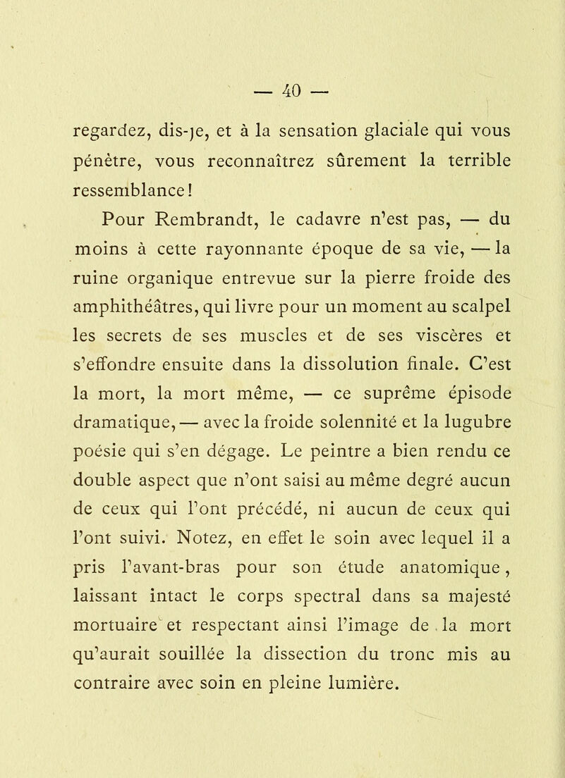 regardez, dis-)e, et à la sensation glaciale qui vous pénètre, vous reconnaîtrez sûrement la terrible ressemblance! Pour Rembrandt, le cadavre n’est pas, — du moins à cette rayonnante époque de sa vie, — la ruine organique entrevue sur la pierre froide des amphithéâtres, qui livre pour un moment au scalpel les secrets de ses muscles et de ses viscères et s’effondre ensuite dans la dissolution finale. C’est la mort, la mort même, — ce suprême épisode dramatique,— avec la froide solennité et la lugubre poésie qui s’en dégage. Le peintre a bien rendu ce double aspect que n’ont saisi au même degré aucun de ceux qui l’ont précédé, ni aucun de ceux qui l’ont suivi. Notez, en effet le soin avec lequel il a pris l’avant-bras pour son étude anatomique, laissant intact le corps spectral dans sa majesté mortuaire et respectant ainsi l’image de la mort qu’aurait souillée la dissection du tronc mis au contraire avec soin en pleine lumière.