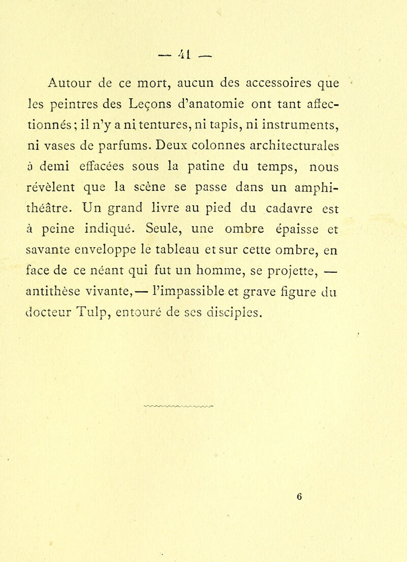 Autour de ce mort, aucun des accessoires que les peintres des Leçons d’anatomie ont tant affec- tionnés ; il n’y a ni tentures, ni tapis, ni instruments, ni vases de parfums. Deux colonnes architecturales à demi effacées sous la patine du temps, nous révèlent que la scène se passe dans un amphi- théâtre. Un grand livre au pied du cadavre est à peine indiqué. Seule, une ombre épaisse et savante enveloppe le tableau et sur cette ombre, en face de ce néant qui fut un homme, se projette, — antithèse vivante,— l’impassible et grave figure du docteur Tulp, entouré de ses disciples. 6
