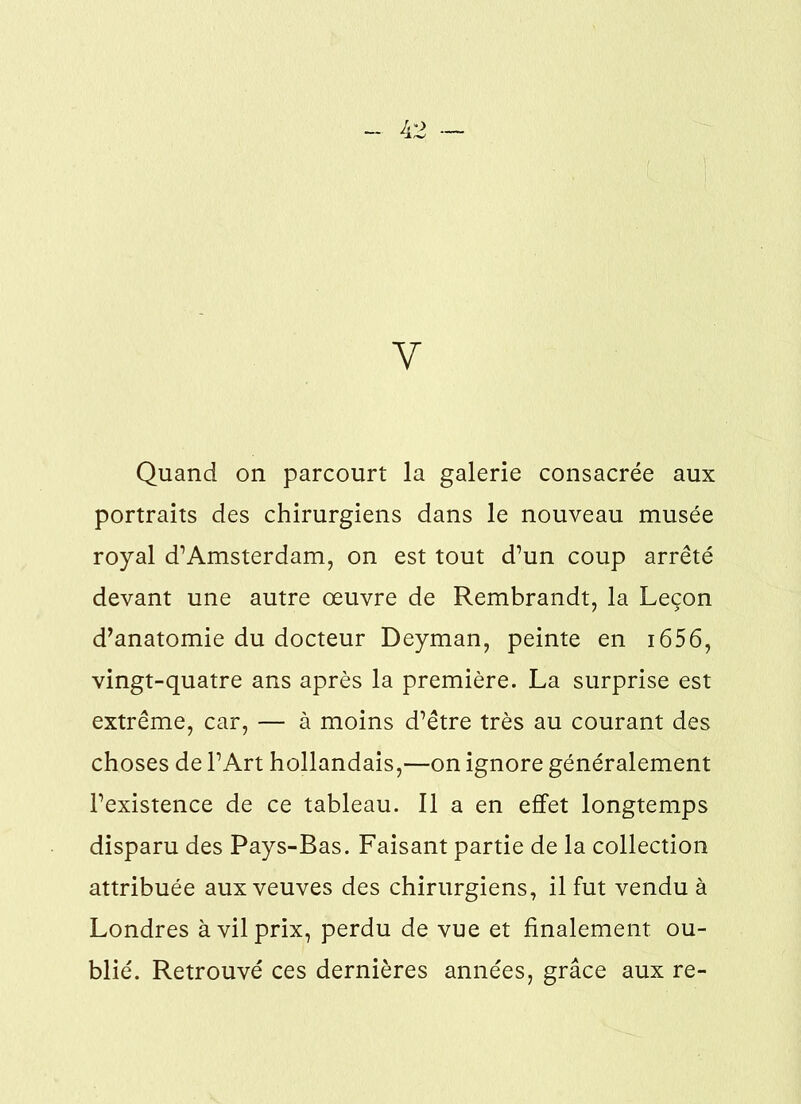 V Quand on parcourt la galerie consacrée aux portraits des chirurgiens dans le nouveau musée royal d’Amsterdam, on est tout d’un coup arrêté devant une autre œuvre de Rembrandt, la Leçon d’anatomie du docteur Deyman, peinte en 1656, vingt-quatre ans après la première. La surprise est extrême, car, — à moins d’être très au courant des choses de l’Art hollandais,—on ignore généralement l’existence de ce tableau. Il a en effet longtemps disparu des Pays-Bas. Faisant partie de la collection attribuée aux veuves des chirurgiens, il fut vendu à Londres à vil prix, perdu de vue et finalement ou- blié. Retrouvé ces dernières années, grâce aux re-