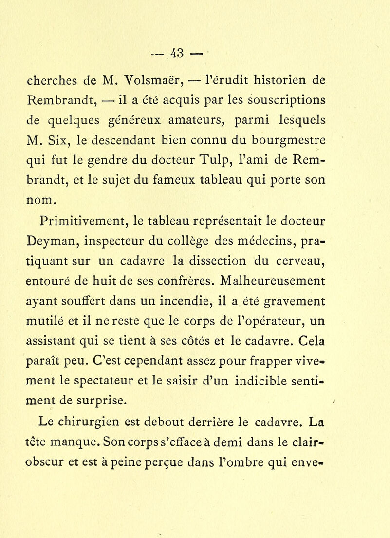 cherches de M. Volsmaër, — l’érudit historien de Rembrandt, — il a été acquis par les souscriptions de quelques généreux amateurs, parmi lesquels M. Six, le descendant bien connu du bourgmestre qui fut le gendre du docteur Tulp, l’ami de Rem- brandt, et le sujet du fameux tableau qui porte son nom. Primitivement, le tableau représentait le docteur Deyman, inspecteur du collège des médecins, pra- tiquant sur un cadavre la dissection du cerveau, entouré de huit de ses confrères. Malheureusement ayant souffert dans un incendie, il a été gravement mutilé et il ne reste que le corps de l’opérateur, un assistant qui se tient à ses côtés et le cadavre. Cela paraît peu. C’est cependant assez pour frapper vive- ment le spectateur et le saisir d’un indicible senti- ment de surprise. Le chirurgien est debout derrière le cadavre. La tête manque. Son corps s’efface à demi dans le clair- obscur et est à peine perçue dans l’ombre qui enve-