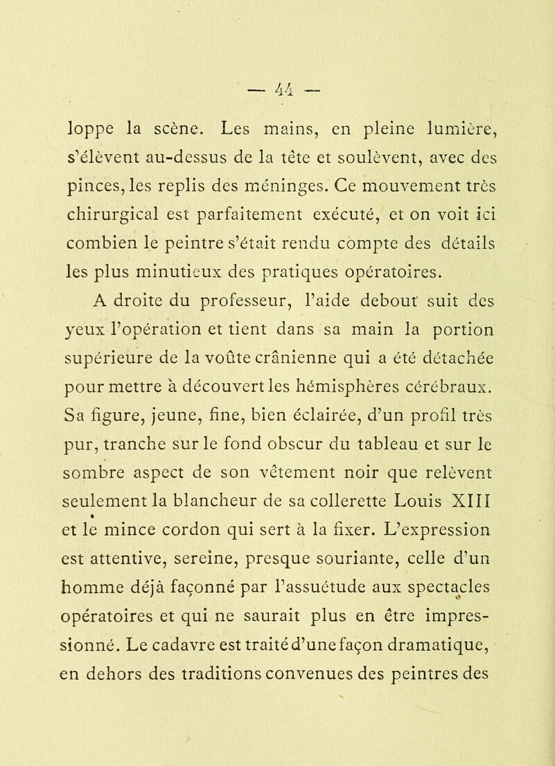 loppe la scène. Les mains, en pleine lumière, s’élèvent au-dessus de la tête et soulèvent, avec des pinces, les replis des méninges. Ce mouvement très chirurgical est parfaitement exécuté, et on voit ici combien le peintre s’était rendu compte des détails les plus minutieux des pratiques opératoires. A droite du professeur, l’aide debout' suit des yeux l’opération et tient dans sa main la portion supérieure de la voûte crânienne qui a été détachée pour mettre à découvert les hémisphères cérébraux. Sa figure, jeune, fine, bien éclairée, d’un profil très pur, tranche sur le fond obscur du tableau et sur le sombre aspect de son vêtement noir que relèvent seulement la blancheur de sa collerette Louis XIII et le mince cordon qui sert à la fixer. L’expression est attentive, sereine, presque souriante, celle d’un homme déjà façonné par l’assuétude aux spectacles opératoires et qui ne saurait plus en être impres- sionné. Le cadavre est traité d’une façon dramatique, en dehors des traditions convenues des peintres des