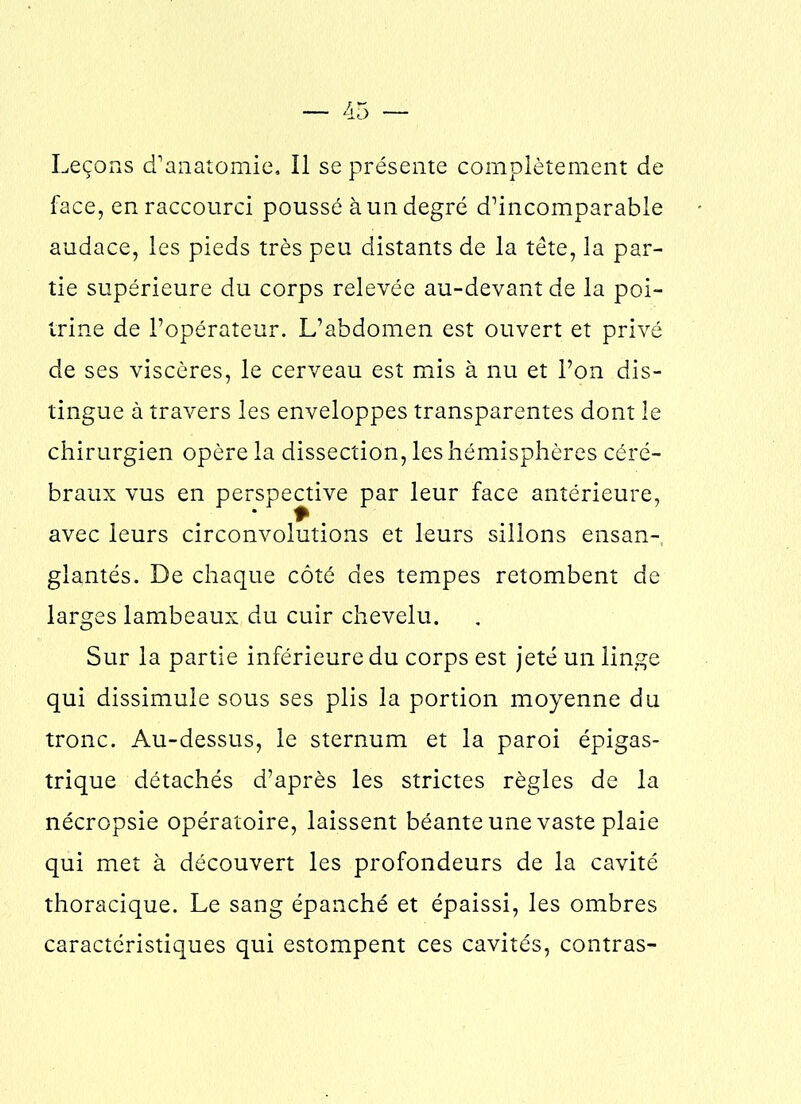 Leçons d’anatomie. Il se présente complètement de face, en raccourci poussé à un degré d’incomparable audace, les pieds très peu distants de la tête, la par- tie supérieure du corps relevée au-devant de la poi- trine de l’opérateur. L’abdomen est ouvert et privé de ses viscères, le cerveau est mis à nu et l’on dis- tingue à travers les enveloppes transparentes dont le chirurgien opère la dissection, les hémisphères céré- braux vus en perspective par leur face antérieure, avec leurs circonvolutions et leurs sillons ensan- glantés. De chaque côté des tempes retombent de larges lambeaux du cuir chevelu. Sur la partie inférieure du corps est jeté un linge qui dissimule sous ses plis la portion moyenne du tronc. Au-dessus, le sternum et la paroi épigas- trique détachés d’après les strictes règles de la nécropsie opératoire, laissent béante une vaste plaie qui met à découvert les profondeurs de la cavité thoracique. Le sang épanché et épaissi, les ombres caractéristiques qui estompent ces cavités, contras-
