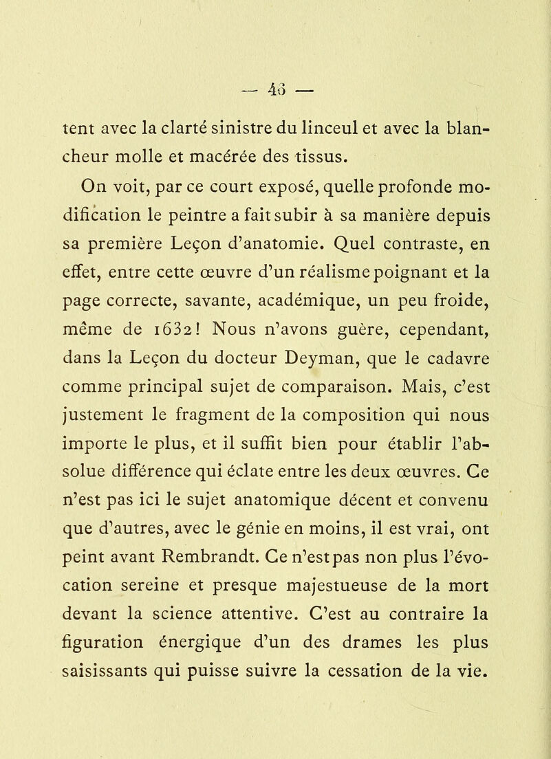 tent avec la clarté sinistre du linceul et avec la blan- cheur molle et macérée des tissus. On voit, par ce court exposé, quelle profonde mo- dification le peintre a fait subir à sa manière depuis sa première Leçon d’anatomie. Quel contraste, en effet, entre cette œuvre d’un réalisme poignant et la page correcte, savante, académique, un peu froide, même de 1632 ! Nous n’avons guère, cependant, dans la Leçon du docteur Deyman, que le cadavre comme principal sujet de comparaison. Mais, c’est justement le fragment de la composition qui nous importe le plus, et il suffit bien pour établir l’ab- solue différence qui éclate entre les deux œuvres. Ce n’est pas ici le sujet anatomique décent et convenu que d’autres, avec le génie en moins, il est vrai, ont peint avant Rembrandt. Ce n’est pas non plus l’évo- cation sereine et presque majestueuse de la mort devant la science attentive. C’est au contraire la figuration énergique d’un des drames les plus saisissants qui puisse suivre la cessation de la vie.