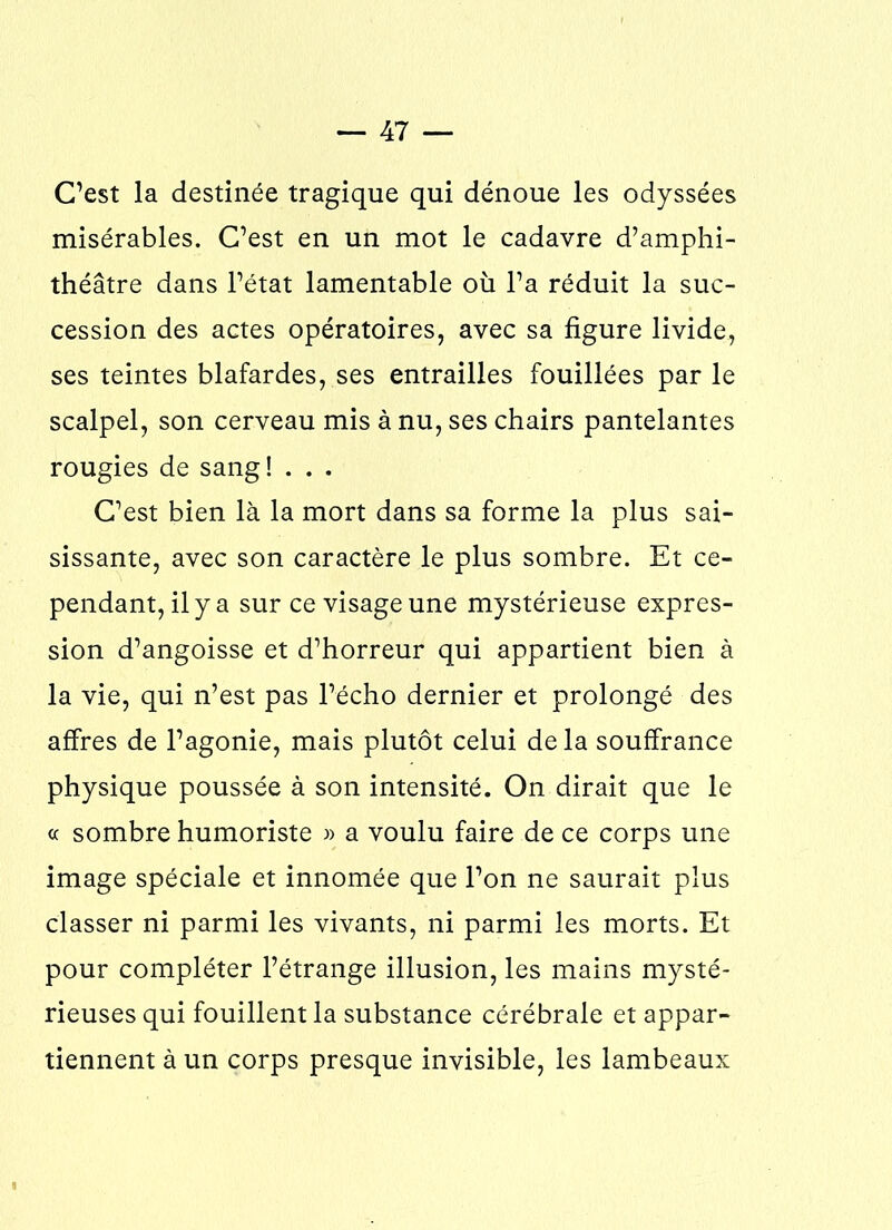C’est la destinée tragique qui dénoue les odyssées misérables. C’est en un mot le cadavre d’amphi- théâtre dans l’état lamentable où l’a réduit la suc- cession des actes opératoires, avec sa figure livide, ses teintes blafardes, ses entrailles fouillées par le scalpel, son cerveau mis à nu, ses chairs pantelantes rougies de sang !... C’est bien là la mort dans sa forme la plus sai- sissante, avec son caractère le plus sombre. Et ce- pendant, il y a sur ce visage une mystérieuse expres- sion d’angoisse et d’horreur qui appartient bien à la vie, qui n’est pas l’écho dernier et prolongé des affres de l’agonie, mais plutôt celui delà souffrance physique poussée à son intensité. On dirait que le « sombre humoriste » a voulu faire de ce corps une image spéciale et innomée que l’on ne saurait plus classer ni parmi les vivants, ni parmi les morts. Et pour compléter l’étrange illusion, les mains mysté- rieuses qui fouillent la substance cérébrale et appar- tiennent à un corps presque invisible, les lambeaux