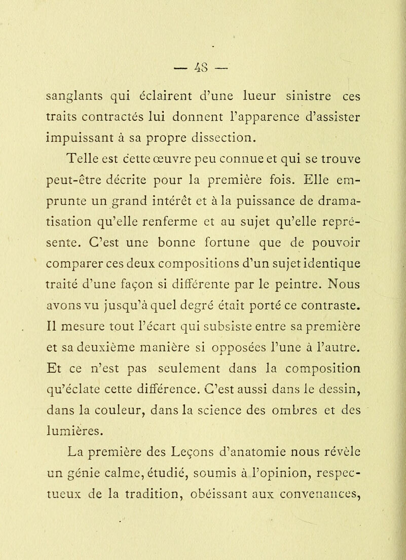 sanglants qui éclairent d’une lueur sinistre ces traits contractés lui donnent l’apparence d’assister impuissant à sa propre dissection. Telle est cette œuvre peu connue et qui se trouve peut-être décrite pour la première fois. Elle em- prunte un grand intérêt et à la puissance de drama- tisation qu’elle renferme et au sujet qu’elle repré- sente. C’est une bonne fortune que de pouvoir comparer ces deux compositions d’un sujet identique traité d’une façon si différente par le peintre. Nous avons vu jusqu’à quel degré était porté ce contraste. Il mesure tout l’écart qui subsiste entre sa première et sa deuxième manière si opposées l’une à l’autre. Et ce n’est pas seulement dans la composition qu’éclate cette différence. C’est aussi dans le dessin, dans la couleur, dans la science des ombres et des lumières. La première des Leçons d’anatomie nous révèle un génie calme, étudié, soumis à l’opinion, respec- tueux de la tradition, obéissant aux convenances,