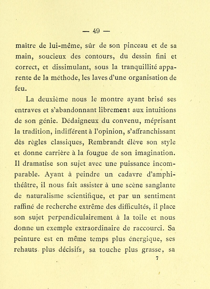 maître de lui-même, sûr de son pinceau et de sa main, soucieux des contours, du dessin fini et correct, et dissimulant, sous la tranquillité appa- rente de la méthode, les laves d’une organisation de feu. La deuxième nous le montre ayant brisé ses entraves et s’abandonnant librement aux intuitions de son génie. Dédaigneux du convenu, méprisant la tradition, indifférent à l’opinion, s’affranchissant dès règles classiques, Rembrandt élève son style et donne carrière à la fougue de son imagination. Il dramatise son sujet avec une puissance incom- parable. Ayant à peindre un cadavre d’amphi- théâtre, il nous fait assister à une scène sanglante de naturalisme scientifique, et par un sentiment raffiné de recherche extrême des difficultés, il place son sujet perpendiculairement à la toile et nous donne un exemple extraordinaire de raccourci. Sa peinture est en même temps plus énergique, ses rehauts, plus décisifs? sa touche plus grasse, sa 7