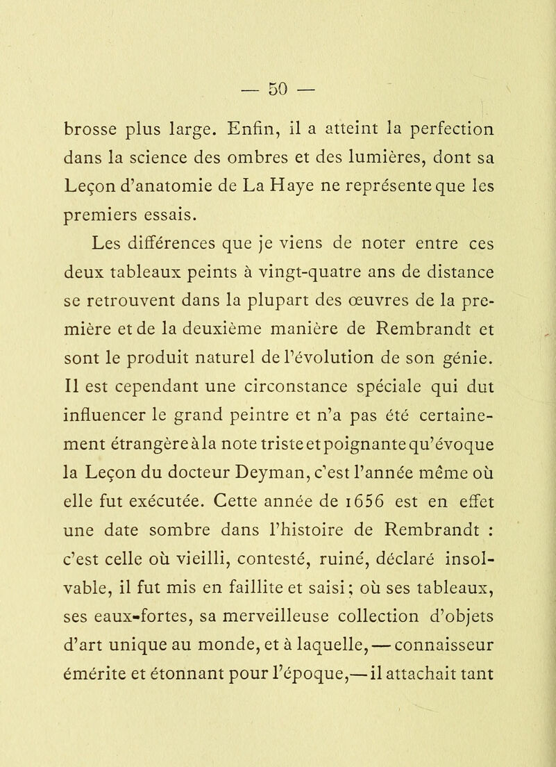 brosse plus large. Enfin, il a atteint la perfection dans la science des ombres et des lumières, dont sa Leçon d’anatomie de La Haye ne représente que les premiers essais. Les différences que je viens de noter entre ces deux tableaux peints à vingt-quatre ans de distance se retrouvent dans la plupart des œuvres de la pre- mière et de la deuxième manière de Rembrandt et sont le produit naturel de l’évolution de son génie. Il est cependant une circonstance spéciale qui dut influencer le grand peintre et n’a pas été certaine- ment étrangèreàla note triste et poignante qu’évoque la Leçon du docteur Deyman, c’est l’année même où elle fut exécutée. Cette année de 1656 est en effet une date sombre dans l’histoire de Rembrandt : c’est celle où vieilli, contesté, ruiné, déclaré insol- vable, il fut mis en faillite et saisi; où ses tableaux, ses eaux-fortes, sa merveilleuse collection d’objets d’art unique au monde, et à laquelle, — connaisseur émérite et étonnant pour l’époque,— il attachait tant