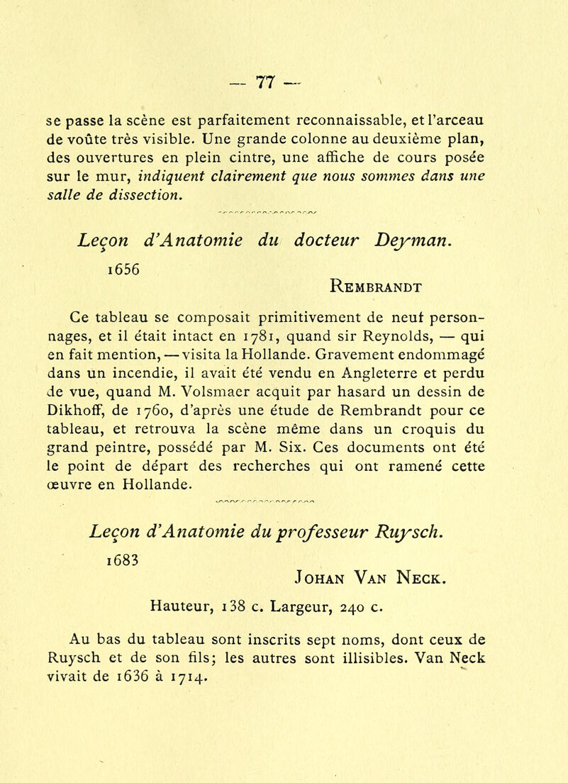 se passe la scène est parfaitement reconnaissable, et l’arceau de voûte très visible. Une grande colonne au deuxième plan, des ouvertures en plein cintre, une affiche de cours posée sur le mur, indiquent clairement que nous sommes dans une salle de dissection. Leçon d’Anatomie du docteur Dey man. i656 Rembrandt Ce tableau se composait primitivement de neuf person- nages, et il était intact en 1781, quand sir Reynolds, — qui en fait mention, — visita la Hollande. Gravement endommagé dans un incendie, il avait été vendu en Angleterre et perdu de vue, quand M. Volsmaer acquit par hasard un dessin de DikhofF, de 1760, d’après une étude de Rembrandt pour ce tableau, et retrouva la scène même dans un croquis du grand peintre, possédé par M. Six. Ces documents ont été le point de départ des recherches qui ont ramené cette œuvre en Hollande. Leçon d’Anatomie du professeur Ruysch. i683 Johan Van Neck. Hauteur, 138 c. Largeur, 240 c. Au bas du tableau sont inscrits sept noms, dont ceux de Ruysch et de son fils; les autres sont illisibles. Van Neck vivait de i636 à 1714.