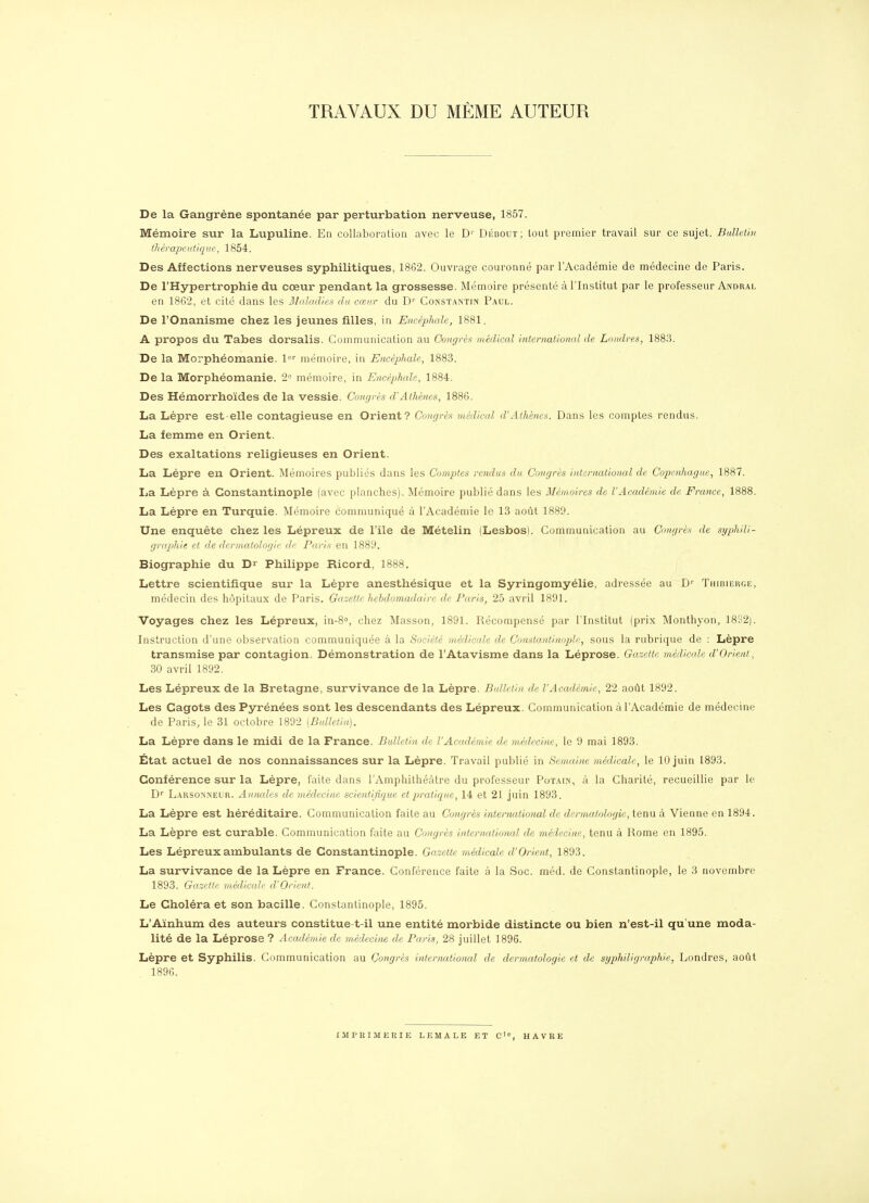 TRAVAUX DU MÊME AUTEUR De la Gangrène spontanée par perturbation nerveuse, 1857. Mémoire sur la Lupuline. En collaboration avec le D'' Débout; tout premier travail sur ce sujet. BulUlin tliérapeut/qiif, 1854. Des Affections nerveuses syphilitiques, 1862. Ouvrage couronné par l'Académie de médecine de Paris. De l'Hypertrophie du cœur pendant la grossesse. Mémoire présenté à l'Institut par le professeur Andral en 18G2, et cité dans les Jlldldd/ev du cœur du D'' Constantin Paul. De l'Onanisme chez les jeunes filles, in Encéplmle, 1881. A propos du Tabès dorsalis. Communication au Oougrès médical international de Londres, 1883. De la Morphéomanie. l'='' mémoire, in Encéphale, 1883. De la Morphéomanie. 2= mémoire, in Encéphale, 1884. Des Hémorrhoïdes de la vessie. Congrès d'Athènes, 1886. La Lèpre est-elle contagieuse en Orient? Congrès médical d'Athènes. Dans les comptes rendus. La femme en Orient. Des exaltations religieuses en Orient. La Lèpre en Orient. iMémoires publiés dans les Comptes rendus du Congrès international de Copenhague, 1887. La Lèpre à Gonstantinople (avec planches). Mémoire publié dans les Mémoires de l'Académie de France, 1888. La Lèpre en Turquie. Mémoire communiqué à l'Académie le 13 août 1889. Une enquête chez les Lépreux de l'île de Mételin (Lesbos). Communication au Congrès de syphili- graphie et de dermatologie de Paris eu 1889. Biographie du D^ Philippe Ricord, 1888. Lettre scientifique sur la Lèpre anesthésique et la Syringomyélie, adressée au D'^ Thibierge, médecin des hôpitaux de Paris. Gazette hebdomadaire de Paris, 25 avril 1891. Voyages chez les Lépreux, in-8o, chez Masson, 1891. Récompensé par l'Institut (prix Monthyon, ]8ïi2). Instruction d'une observation communiquée à la Société médicede de Gonstantinople, sous la rubrique de : Lèpre transmise par contagion. Démonstration de l'Atavisme dans la Léprose. Gazette médicale d'Orient, 30 avril 1892. Les Lépreux de la Bretagne, survivance de la Lèpre. Bulletin de l'Académie, 22 août 1892. Les Cagots des Pyrénées sont les descendants des Lépreux. Communication à l'Académie de médecine de Paris, le 31 octobre 1892 [Bulletin]. La Lèpre dans le midi de la France. Bulletin de l'Académie de médecine, le 9 mai 1893. État actuel de nos connaissances sur la Lèpre. Travail publié in Semaine médicale, le 10 juin 1893. Conférence sur la Lèpre, faite dans l'Amphithéâtre du professeur Potain, à la Charité, recueillie par le D'' Larsonneur. Annales de médecine scientifiej^ue et pratique, 14 et 21 juin 1893. La Lèpre est héréditaire. Communication faite au Concjrès international de dermatologie, tenu à Vienne en 1894. La Lèpre est curable. Communication faite au Congrès intemationcd de médecine, tenu à Rome en 1895. Les Lépreux ambulants de Gonstantinople. Gazette médicale d'Orient, 1893. La survivance de la Lèpre en France. Conférence faite à la Soc. méd. de Constantinople, le 3 novembre 1893. Gcczette médicale d'Orient. Le Choléra et son bacille. Constantinople, 1895. L'Aïnhum des auteurs constitue-t-il une entité morbide distincte ou bien n'est-il qu'une moda- lité de la Léprose ? Académie de médecine de Paris, 28 juillet 1896. Lèpre et Syphilis. Communication au Congrès intermitional de dermatologie et de syphiligraphie, Londres, août 1896. IMPRIMERIE LEMALE ET C', HAVRE