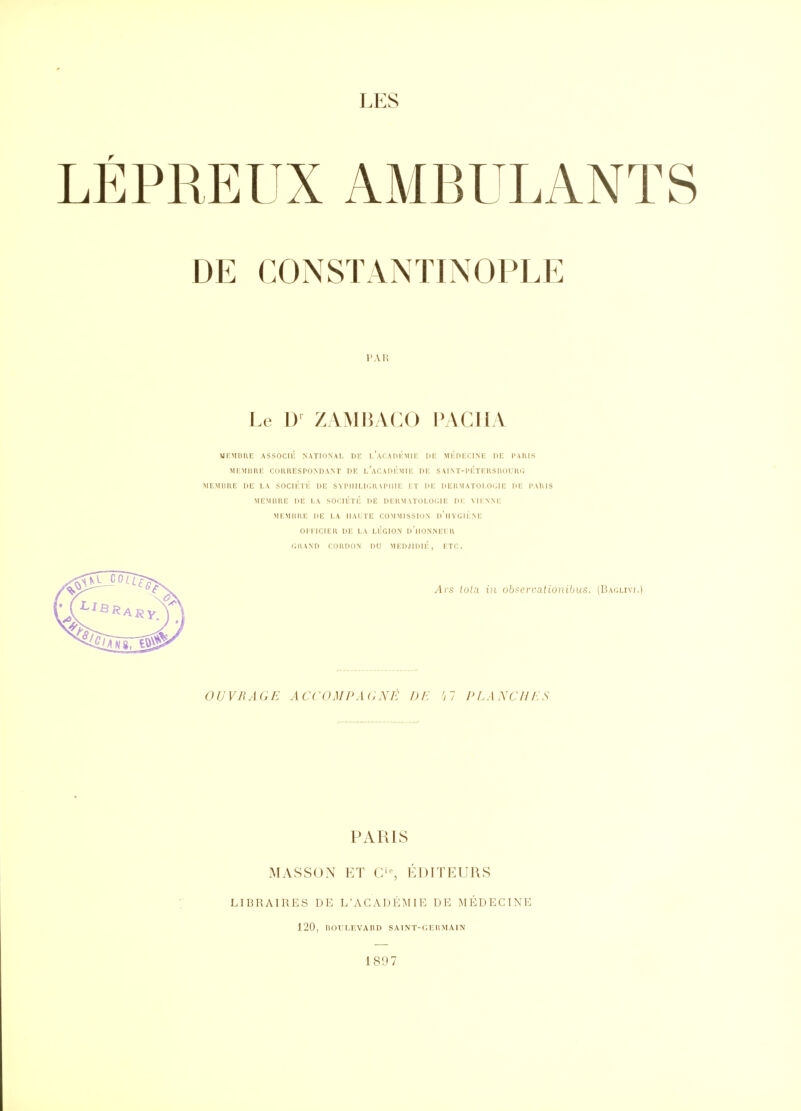 LÉPREUX AMBULANTS DE CONSTANTINOPLE l'AH Le D- ZAMBACO PACHA iUKMUUE ASSOCIÛ NATIDNAI, DE I.'aCAI)i':MI1: DE MlillHCINE PE l'AIUS MKMimi; cohuespondant de i/acadiîmie de saint-péteushoiki; JIEMUUE DE LA SOClÉli: DE SYI'IIII.KMIAI'IIII; I;T DE DEKMATOl.Oi;]E DE l'AlilS MEMBRE DE I.A SOCIÉTÉ DE DEHMATOLOCIE Di: VIINM: MEMHHE DE LA IIAITE COMMISSION d'iIYGIÉNE 01 I ICIEH DE LA LEGION d'iIONNEI II (illAND COUDON DU MEDJIDIÉ, ETC. Ars lola in obi^ervalionibus. (Baclivi.) OUVRAGE ACCOMPAnNË 1)F. 'il PT.ANCHF.S PARIS MASSON ET C'% ÉDUrEURS LIBRAIRES DE L'ACADÉMIE DE MÉDECINE 120, liOl'I.EVARD SAINT-r.EllMAIN 1897