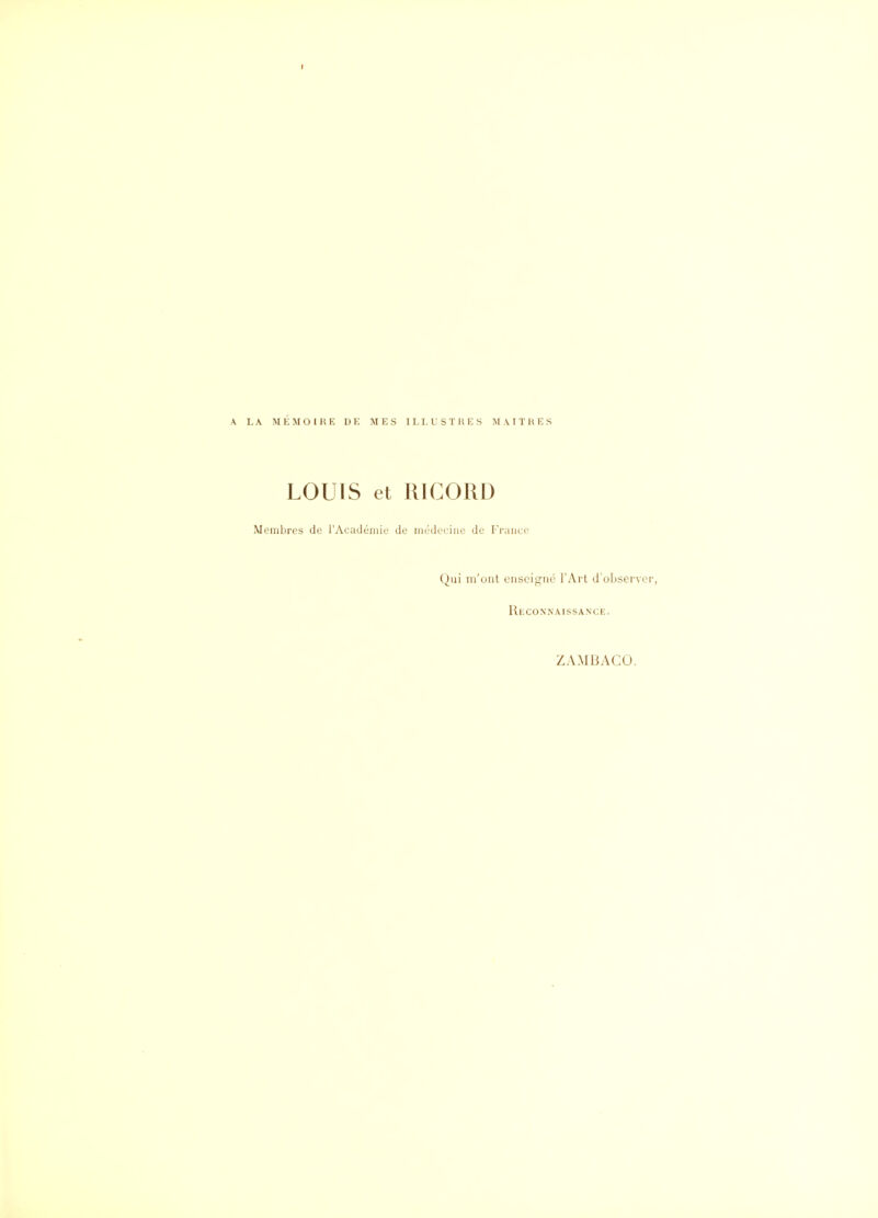 I A LA MEMOIRE DE MES ILLUSTRES MAITRES LOUIS et RICORD Membres de l'Académie de médecine de Franco Qui m'ont enseigné l'Art d'observer, Reconnaissance. ZAMBACO.