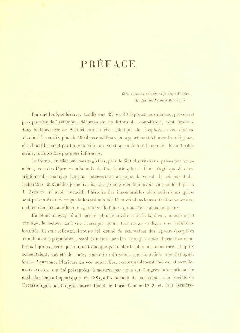 PRÉFACE Sire, cesse de vaincre ou je cesse d'écrire. (Le Barde, Nicolas Boii.kau.) Par une logique bizarre, tandis que ou 30 lépreux musulmans, provenant presque tous de Gastambol, département du littoral du Pont-Euxin, sont internés dans la léproserie de Scutari, sur la rive asiaticpie du Bos[)hor(', avec défense absolue d'en sortir, plus de 400 de ces malheureux, appartenant à toutes les religions, circulent librement par toute la ville, au vu et au su de tout le monde, des autorités même, maintes fois par nous informées. Je trouve, en effet, sur mes registres, près de 500 observations, prises j>ar nous- même, sur des lépreux ambulants de Constantinople ; et il ne s'agit que des des- criptions des malades les plus intéressants au point de vue d(; la science et des recherclies auxquelles je me livrais. Car, je ne prétends ni avoir vu tous les b'-preiix de Byzance, ni avoir recueilli Thistoire des innombrables éléphantiasiijucs ([ui se sont présentés àmoi ou que le hasard m'a faitdécouvrir dans leurs retraites immondes, ou bien dans les familles qui ignoraient le fait ou qui ne s'en souciaient guère. En jetant un coup d'œil sur le plan de la ville et de la l)anlieue, annexé à cet ouvrage, le lecteur aura vite remarqué qu'un trait rouge souligne une infinité de localités. Ce sont celles où il nous a été donné de rencontrer des lépreux éparpillés au milieu de la population, installés même dans les ménages aisés. Parmi ces nom- breux lépreux, ceux qui offraient quelque particularité plus ou moins rare, et <pii y consentaient, ont été dessinés, sous notre direction, par un artiste très distingué, feu L. Aquarone. Plusieurs de ces aquarelles, remarquablement belles, et servile- ment exactes, ont été présentées, à mesure, par nous au Congrès international de médecine tenu à Copenhague en 1884, à l'Académie de médecine, à la Société de Dermatologie, au Congrès international de Paris l'année 1889, et, tout dernière-