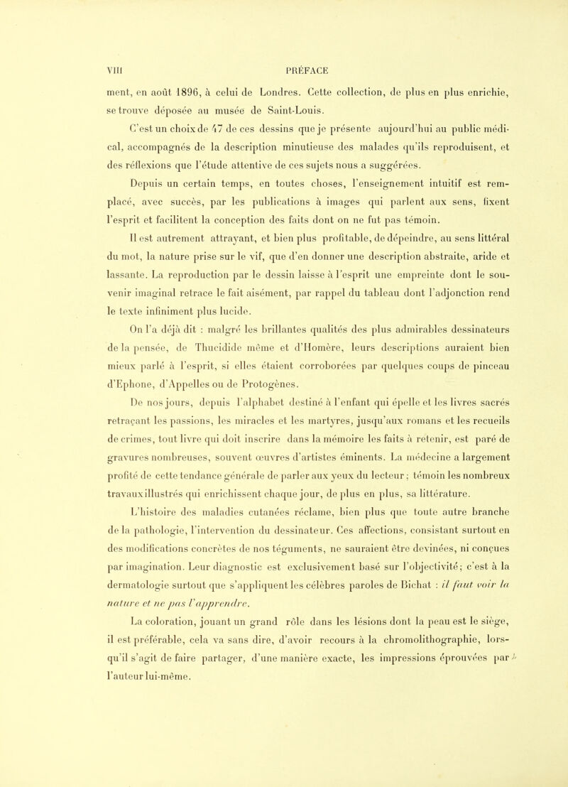 ment, en août 1896, à celui de Londres, Cette collection, de plus en plus enrichie, se trouve déposée au musée de Saint-Louis. C'est un choix de 47 de ces dessins que je présente aujourd'hui au public médi- cal, accompagnés de la description minutieuse des malades qu'ils reproduisent, et des réflexions que l'étude attentive de ces sujets nous a suggérées. Depuis un certain temps, en toutes choses, l'enseignement intuitif est rem- placé, avec succès, par les publications à images qui parlent aux sens, fixent l'esprit et facilitent la conception des faits dont on ne fut pas témoin. Il est autrement attrayant, et bien plus profitable, de dépeindre, au sens littéral du mot, la nature prise sur le vif, que d'en donner une description abstraite, aride et lassante. La reproduction par le dessin laisse à l'esprit une empreinte dont le sou- venir imaginai retrace le fait aisément, par rappel du tableau dont l'adjonction rend le texte infiniment plus lucide. On l'a déjà dit : malgré les brillantes qualités des plus admirables dessinateurs de la pensée, de Thucidide même et d'Homère, leurs descriptions auraient bien mieux parlé à l'esprit, si elles étaient corroborées par quelques coups de pinceau d'Ephone, d'Appelles ou de Protogènes. De nos jours, depuis l'alphabet destiné à l'enfant qui épelle et les livres sacrés retraçant les passions, les miracles et les martyres, jusqu'aux romans et les recueils de crimes, tout livre qui doit inscrire dans la mémoire les faits à retenir, est paré de gravures nombreuses, souvent œuvres d'artistes éminents. La médecine a largement profité de cette tendance générale de parler aux yeux du lecteur ; témoin les nombreux travaux illustrés qui enrichissent chaque jour, déplus en plus, sa littérature. L'histoire des maladies cutanées réclame, bien plus que toute autre branche delà pathologie, l'intervention du dessinateur. Ces affections, consistant surtout en des modifications concrètes de nos téguments, ne sauraient être devinées, ni conçues par imagination. Leur diagnostic est exclusivement basé sur l'objectivité; c'est à la dermatologie surtout que s'appliquent les célèbres paroles de Bichat : il faut voir la nature et ne pas Vapprendre. La coloration, jouant un grand rôle dans les lésions dont la peau est le siège, il est préférable, cela va sans dire, d'avoir recours à la chromolithographie, lors- qu'il s'agit de faire partager, d'une manière exacte, les impressions éprouvées par l'auteur lui-même.