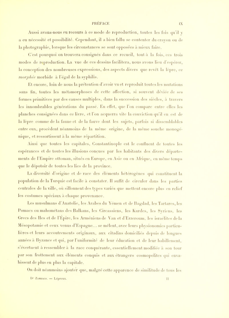 Aussi avons-nous eu recours à ce mode de reproduction, toutes les fois qu'il y a eu nécessité et possibilité. Cependant, il a bien fallu se contenter du crayon ou de la photographie, lorsque les circonstances se sont opposées à mieux faire. C'est pourquoi on trouvera consignés dans ce recueil, tout à la fois, ces trois modes de reproduction. La vue de ces dessins facilitera, nous avons lieu d'espérer, la conception des nombreuses expressions, des aspects divers que revêt la lèpre, ce morpliée morbide à l'égal de la syphilis. Et encore, loin de nous la prétention d'avoir vu et reproduit toutes les mutations sans fin, toutes les métamorphoses de cette affection, si souvent déviée de ses formes primitives par des causes multiples, dans la succession des siècles, à travers les innombrables générations du passé. En effet, que l'on compare entre elles les planches consignées dans ce livre, et l'on acquerra vitr la conviction qu'il en est de la lèpre comme de la faune et de la fauve dont les sujets, ])arfois si dissemblables entre eux, procèdent néanmoins de la même origine, de la même souche monogé- nique, et ressortissent à la même répartition. Ainsi que toutes les capitales, Constantinople est le conlluent de toutes les espérances et de toutes les illusions conçues par les habitants des divers départe- ments de l'Empire ottoman, situés en Europe, en Asie ou en Afrique, en même temps que le dépotoir de toutes les lies de la province. La diversité d'origine et de race des éléments hétérogènes qui constituent la population de la Turquie est facile à constater. Il suffit de circuler dans les parties centrales de la ville, où sillonnent des types variés que mettent encore })lus en relief les costumes spéciaux à chaque provenance. Les musulmans d'Anatolie, les Arabes du Yémen et de Bagdad, les Tartares, les Pomacs ou mahométans des Balkans, les Circassiens, les Kurdes, les Syriens, les Grecs des Iles et de l'Epire, les Arméniens de Van et d'Erzcroum, les Israélites delà Mésopotamie et ceux venus d'Espagne... se mêlent, avec leurs physionomies particu- lières et leurs accoutrements originaux, aux citadins domiciliés depuis de longues années à Byzance et qui, par l'uniformité de leur éducation et de leur habillement, s'évertuent à ressembler à la race conquérante, essentiellement modifiée à son tour par son frottement aux éléments conquis et aux étrangers cosmopolites qui enva- hissent de plus en plus la capitale. On doit néanmoins ajouter que, malgré cette apparence de similitude de tous les D'' Zambaco. — Lépreux. II