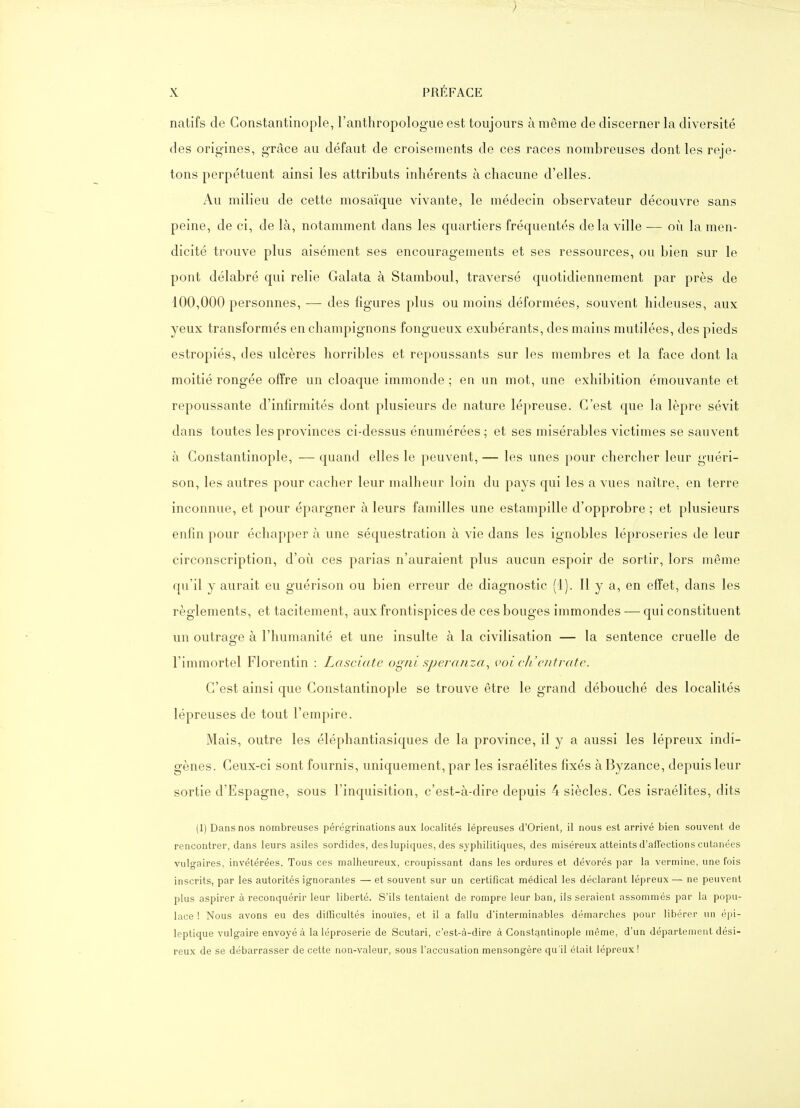 natifs de Gonstantinople, l'anthropologue est toujours à même de discerner la diversité des origines, grâce au défaut de croisements de ces races nombreuses dont les reje- tons perpétuent ainsi les attributs inhérents à chacune d'elles. Au milieu de cette mosaïque vivante, le médecin observateur découvre sans peine, de ci, de là, notamment dans les quartiers fréquentés delà ville — où la men- dicité trouve plus aisément ses encouragements et ses ressources, ou bien sur le pont délabré qui relie Galata à Stamboul, traversé quotidiennement par près de 100,000 personnes, — des figures plus ou moins déformées, souvent hideuses, aux yeux transformés en champignons fongueux exubérants, des mains mutilées, des pieds estropiés, des ulcères horribles et repoussants sur les membres et la face dont la moitié rongée offre un cloaque immonde ; en un mot, une exhibition émouvante et repoussante d'infirmités dont plusieurs de nature lépreuse. C'est que la lèpre sévit dans toutes les provinces ci-dessus énumérées; et ses misérables victimes se sauvent à Gonstantinople, -— quand elles le peuvent, — les unes pour cherclier leur guéri- son, les autres pour cacher leur malheur loin du pays qui les a vues naître, en terre inconnue, et pour épargner à leurs familles une estampille d'opprobre ; et plusieurs enfin pour échapper à une séquestration à vie dans les ignobles léproseries de leur circonscription, d'où ces parias n'auraient plus aucun espoir de sortir, lors même qu'il y aurait eu guérison ou bien erreur de diagnostic (1). 11 y a, en effet, dans les règlements, et tacitement, aux frontispices de ces bouges immondes — qui constituent un outrag-e à l'humanité et une insulte à la civilisation — la sentence cruelle de l'immortel Florentin : Lasciatc ogni speranza., voi eh'cutrate. G'est ainsi que Gonstantinople se trouve être le grand débouché des localités lépreuses de tout l'empire. Mais, outre les éléphantiasiques de la province, il y a aussi les lépreux indi- gènes. Geux-ci sont fournis, uniquement, par les Israélites fixés àByzance, depuis leur sortie d'Espagne, sous l'inquisition, c'est-à-dire depuis 4 siècles. Ges Israélites, dits (1) Dans nos nombreuses pérégrinations aux localités lépreuses d'Orient, il nous est arrivé bien souvent de rencontrer, dans leurs asiles sordides, des lupiques, des syphilitiques, des miséreux atteints d'afTections cutanées vulgaires, invétérées. Tous ces malheureux, croupissant dans les ordures et dévorés par la vermine, une fois inscrits, par les autorités ignorantes — et souvent sur un certificat médical les déclarant lépreux— ne peuvent plus aspirer à reconquérir leur liberté. S'ils tentaient de rompre leur ban, ils seraient assommés par la popu- lace ! Nous avons eu des difficultés inouïes, et il a fallu d'interminables démarches pour libérer un épi- leptique vulgaire envoyé à la léproserie de Scutari, c'est-à-dire à GoiistE^ntinople même, d'un département dési- reux de se débarrasser de cette non-valeur, sous l'accusation mensongère qu'il était lépreux!