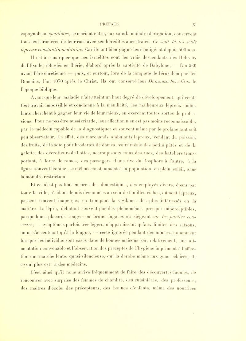 espagnols ou sjxiniotes^ se mariant entre, eux sans la moindre dérogation, conservent tous les caractères de leur race avec ses liérfklités ancestrales. Ce sont là les seuls lépreux eonstantinojxAitdiiis. Car ils ont bien gagné leur indigénat depuis 400 ans. 11 est à remarquer que ces Israélites sont les vrais descendants des Hébreux de l'Exode, réfugiés en Ibérie, d'abord après la captivité de Babylone, — l'an 536 avant l'ère chrétienne — puis, et surtout, lors de la conquête de Jérusalem par les Romains, l'an 1070 après le Christ. Ils ont conservé leur Z)c//u//o.s« /'(7V7//Vr^s de l'époque biblique. Avant que leur maladie n'ait atteint un haut degré de développement, qui rende tout travail impossible et condamne à la mendicité, les nudheureux lépreux ambu- lants cherchent à gagner leur vie de leur mieux, en exerçant toutes sortes de profes- sions. Pour ne pas être aussi criarde, leur affection n'en est pas moins reconnaissable, par le médecin capable de la diagnostiquer et souvent même par le profane tant soit peu observateur. En effet, des marchands ambulants lépreux, vendant du poisson, des fruits, de la soie pour broderies de dames, voire même des petits pâtés et de la galette, des décrotteurs de bottes, accroupis aux coins des rues, des bateliers trans- portant, fà force de rames, des passagers d'une rive du Bosphore à l'autre, à la ligure souvent léonine, se mêlent constamment à la population, en plein soleil, sans la moindre restriction. Et ce n'est pas tout encore ; des domestiques, des enq)loyés divers, épars par toute la ville, résidant depuis des années au sein de familles riches, dûment lépreux, passent souvent inaperçus, en trompant la vigilance des plus intéressés en la matière. La lèpre, débutant souvent par des phénomènes presque imperceptibles, par quelques placards rouges ou bruns, fugaces ou siégeant .sv/r les parties eou- vertes^ —symptômes parfois très légers, n'apparaissant qu'aux limites des saisons, ou ne s'accentuant qu'à la longue, — reste ignorée pendant des années, notamment lorsque les individus sont casés dans de bonnes maisons où, relativement, une ali- mentation convenable et l'observation des préceptes de l'hygiène impriment à l'affec- tion une marche lente, quasi-silencieuse, qui la déro])e même aux gens éclairés, et, ce qui plus est, à des médecins. C'est ainsi qu'il nous arrive fréquemment de faire des découvertes inouïes, de rencontrer avec surprise des femmes de chambre, des cuisinières, des professeurs, des maîtres d'école, des précepteurs, des bonnes d'enfants, même des nourrices