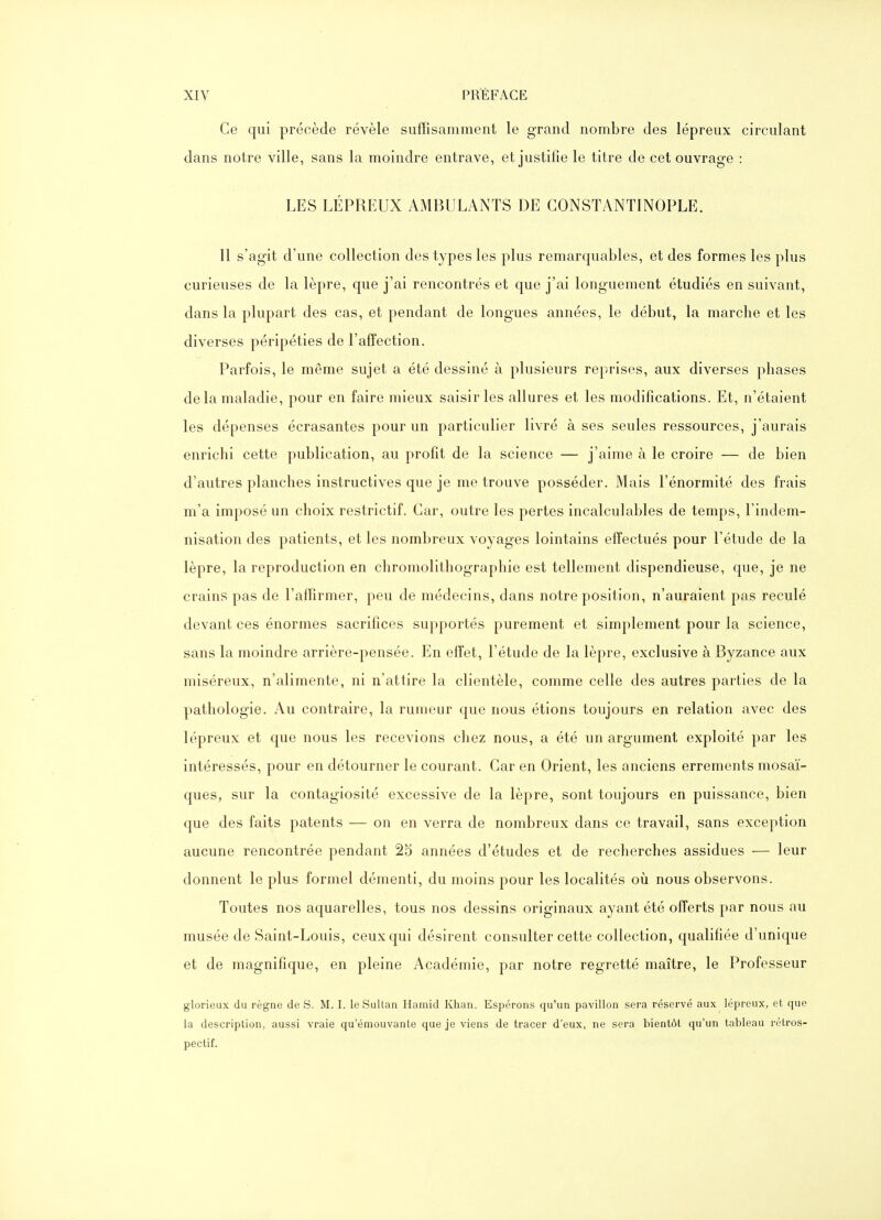 Ce qui précède révèle suffisamment le grand nombre des lépreux circulant dans notre ville, sans la moindre entrave, et justifie le titre de cet ouvrage : LES LÉPREUX AMBULANTS DE CONSTANTINOPLE. Il s'agit d'une collection des types les plus remarquables, et des formes les plus curieuses de la lèpre, que j'ai rencontrés et que j'ai longuement étudiés en suivant, dans la plupart des cas, et pendant de longues années, le début, la marche et les diverses péripéties de l'affection. Parfois, le même sujet a été dessiné à plusieurs reprises, aux diverses phases de la maladie, pour en faire mieux saisir les allures et les modifications. Et, n'étaient les dépenses écrasantes pour un particulier livré à ses seules ressources, j'aurais enrichi cette publication, au profit de la science — j'aime à le croire — de bien d'autres planches instructives que je me trouve posséder. Mais l'énormité des frais m'a imposé un choix restrictif. Car, outre les pertes incalculables de temps, l'indem- nisation des patients, et les nombreux voyages lointains effectués pour l'étude de la lèpre, la reproduction en chromolithographie est tellement dispendieuse, que, je ne crains pas de l'affirmer, peu de médecins, dans notre position, n'auraient pas reculé devant ces énormes sacrifices supportés purement et simplement pour la science, sans la moindre arrière-pensée. En effet, l'étude de la lèpre, exclusive à Byzance aux miséreux, n'alimente, ni n'attire la clientèle, comme celle des autres parties de la pathologie. Au contraire, la rumeur que nous étions toujours en relation avec des lépreux et que nous les recevions chez nous, a été un argument exploité par les intéressés, pour en détourner le courant. Car en Orient, les anciens errements mosaï- ques, sur la contagiosité excessive de la lèpre, sont toujours en puissance, bien que des faits patents — on en verra de nombreux dans ce travail, sans exception aucune rencontrée pendant 25 années d'études et de recherches assidues — leur donnent le plus formel démenti, du moins pour les localités où nous observons. Toutes nos aquarelles, tous nos dessins originaux ayant été offerts par nous au musée de Saint-Louis, ceux qui désirent consulter cette collection, qualifiée d'unique et de magnifique, en pleine Académie, par notre regretté maître, le Professeur glorieux du règne de S. M. I. le SuUan Hamid Khan. Espérons qu'un pavillon sera réservé aux lépreux, et que la description, aussi vraie qu'émouvante que je viens de tracer d'eux, ne sera bientôt qu'un tableau rétros- pectif.