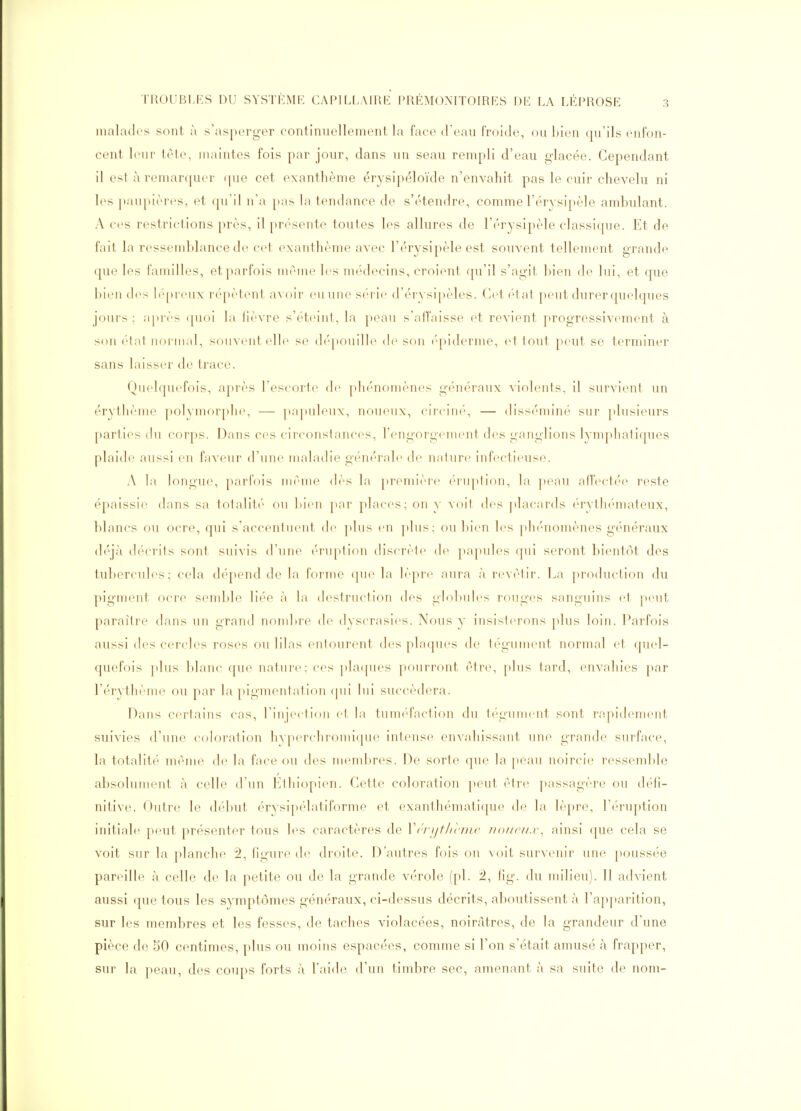 malades sont à s'asperger continuellement la face d'eau froide, ou bien qu'ils enfon- cent leur tele, maintes fois par jour, dans un seau rempli d'eau glacée. Cependant il est à remarquer (|ue cet exanthème érysipéloïde n'envahit pas le cuir chevelu ni les ])aupières, et qu'il n'a pas la tendance de s'étendre, comme l'érysipèle ambulant. A ces restrictions près, il présente toutes les allures de l'érysipèle classique. Et de fait la ressemblance de cet exanthème avec l'érysipèle est souvent tellement grande que les familles, et parfois mriiic les médecins, croient qu'il s'agit bien de lui, et que bien des b'preux rf'pètenl aAoir eu une sc'i ie d'érysipèles. Cet (H at peut durer quelques jours ; après ([uoi la lièvre s'étcMul, la peau s'affaisse et revient progressivement à son état normal, souvent elle se dépouille de son ('piderme, et tout peut se terminer sans laisser de trace. Quelquefois, après l'escorte de plu'noniènes généraux violents, il survient un érythème polymorphe, — papuleiix, noueux, ciiciiu', — diss('miné sur plusieurs parties du corps. Dans ces cii'conslances, rengorgenu'ut des ganglions lympliatiques plaide aussi eu faveur d'une mahulu» g(''iu'ral(' de ualure infectieuse. A la longue, parfois luéuie dès la prenuère (Tuptiou, la peau alfectée reste épaissie dans sa totalité ou bien par places; on y voit des ])lacards érythémateux, blancs ou ocre, qui s'accenlueut de ]dus en ])1tis; ou l)ien les ph('nomènes généraux déjà décrits sont suivis d'une éruption discrète papules (pii seront bientôt des tubercules; cela dépend de la forme (|ue la lèpr(^ aura à revêtir. La production du pigment ocre semble liée à la destruction des globules rouges sanguins et peut paraître dans un grand nombre de dyscrasies. Nous y insisterons plus loin. Parfois aussi (les cercles roses ou lilas entourent des plaques de tégument normal et quel- quefois plus blanc que nature: ces ])la(pies pourront (tre, plus tard, envahies par réryth('me ou par la pigmentation (|ui lui succédera. Dans certains cas, l'injection et la tuméfaction du téguuu iit sont rapidenu-nt suivies d'une coloration hy|^erchromique intense envahissant une grande surface, la totalité même de la face ou des membres. De sorte que la peau noircie ressemble absolument à celle d'un Ethiopien. Cette coloration peut être ])assagère ou défi- nitive. Outre le début érysipélatiforme et exanthémati([ue de la lèpre, l'éruption initiale peut présenter tous les caractères de V('rjjthcnic Jioucu.r, ainsi que cela se voit sur la planche 2, figure de droite. D'autres fois ou voit survenir une poussée pareille à celle de la petite ou de la grande vérole (pl. 2, fig. du milieu). 11 advient aussi que tous les symptômes généraux, ci-dessus décrits, aboutissent à l'apparition, sur les membres et les fesses, de taches violacées, noirâtres, de la grandeur d'une pièce de 50 centimes, plus ou moins espacées, comme si l'on s'était amusé à frapper, sur la peau, des coups forts à l'aide d'un timbre sec, amenant cà sa suite de nom-