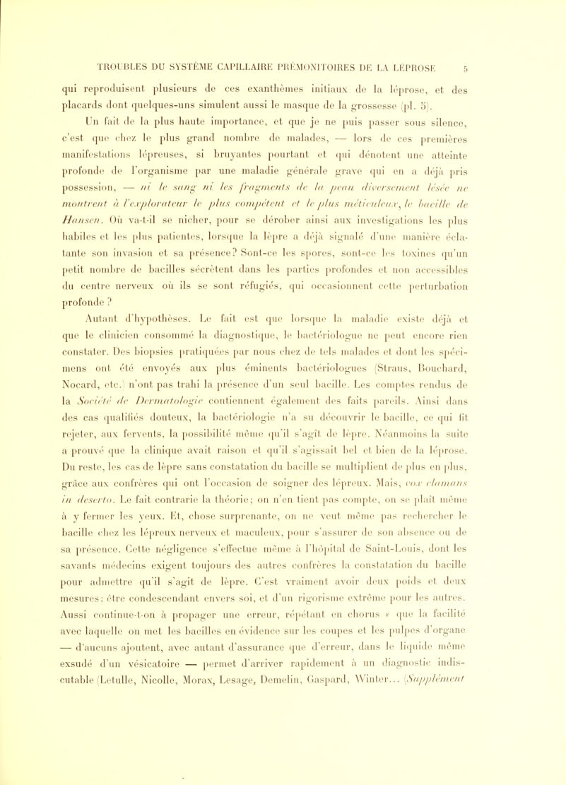 qui reproduisent plusieurs de ces exanthèmes initiaux de la léprose, et des placards dont quelques-uns simulent aussi le masque de la grossesse (pl. 5). Un fait de la plus haute inq^ortance, et que je ne puis passer sous silence, c'est que chez le plus grand nombre de malades, — lors de ces premières manifestations lépreuses, si bruyantes pourtant et qui dénotent une atteinte profonde de l'organisme par une maladie générale grave qui en a déjà pris possession, — /// le sa//^- m les /'/'(/i^/iic/its de la ])v(iu (lircrscineiit Irscc ne monti-eiit à lexploviiteitr le plii^ eompéteut et le métieiileii.r^le Ixteille de Hauseii. Où va-t-il se nicher, pour se dérober ainsi aux investigations les plus habiles et les plus patientes, lorsque la lèpre a déjà signalé d'une manière écla- tante son invasion et sa présence? Sont-ce les spores, sont-ce les toxines qu'un petit nombre de bacilles sécrètent dans les parties profondes et non accessibles du centre nerveux où ils se sont réfugiés, ipii occasionnent cette perturbation profonde ? Autant d'hypothèses. Le fait est (pie lorsque la maladie existe déjà et que le clinicien consommé la diagnostique, le bactériologue ne peut encore rien constater. Des biopsies pratiquées par nous chez de tels malades et dont les spéci- mens ont été envoyés aux plus éminents bactériologues (Straus, Bouchard, Nocard, etc.1 n'ont pas trahi la présence d'un seul bacille. Les comptes rendus de la Société (le Dernuitologie contiennent également des faits pareils. Ainsi dans des cas qualifiés douteux, la bactériologie n'a su découvrir le bacille, ce qui iit rejeter, aux fervents, la possibilité même qu'il s'agît de lèpre. Néanmoins la suite a prouvé que la clinique avait raison et (ju'il s'agissait bel et bien de la léprose. Du reste, les cas de lèpre sans constatation du bacille se multiplient de plus en jdus, grâce aux confrères qui ont l'occasion de soigner des lépreux. Mais, vo.v ehiiudiis in (leseito. Le fait contrarie la théorie; on n'en tient pas compte, on se ])laît même à y fermer les yeux. Et, chose surprenante, on ne veut même pas reclierclier le bacille chez les lépreux nerveux et maculeux, [)our s'assurer de son a])sence ou de sa présence. Cette négligence s'effectue même à l'hùpital de Saint-Louis, dont les savants médecins exigent toujours des autres confrères la constatation du l)acille pour admettre qu'il s'agit de lèpre. C'est vraiment avoir deux poids et deux mesures; être condescendant envers soi, et d'un rigorisme extrême pour les autres. Aussi continue-t-on à propager une erreur, répétant en chorus cr (pie la facilité avec laquelle on met les bacilles en évidence sur les coupes et les pulpes d'organe — d'aucuns ajoutent, avec autant d'assurance que d'erreur, dans le li(piide même exsudé d'un vésicatoire — permet d'arriver rapidement à un diagnc^stic indis- cutable (Letulle, Nicolle, Morax, Lesage, Demelin, Gaspard, Winter... [Snppléinenl