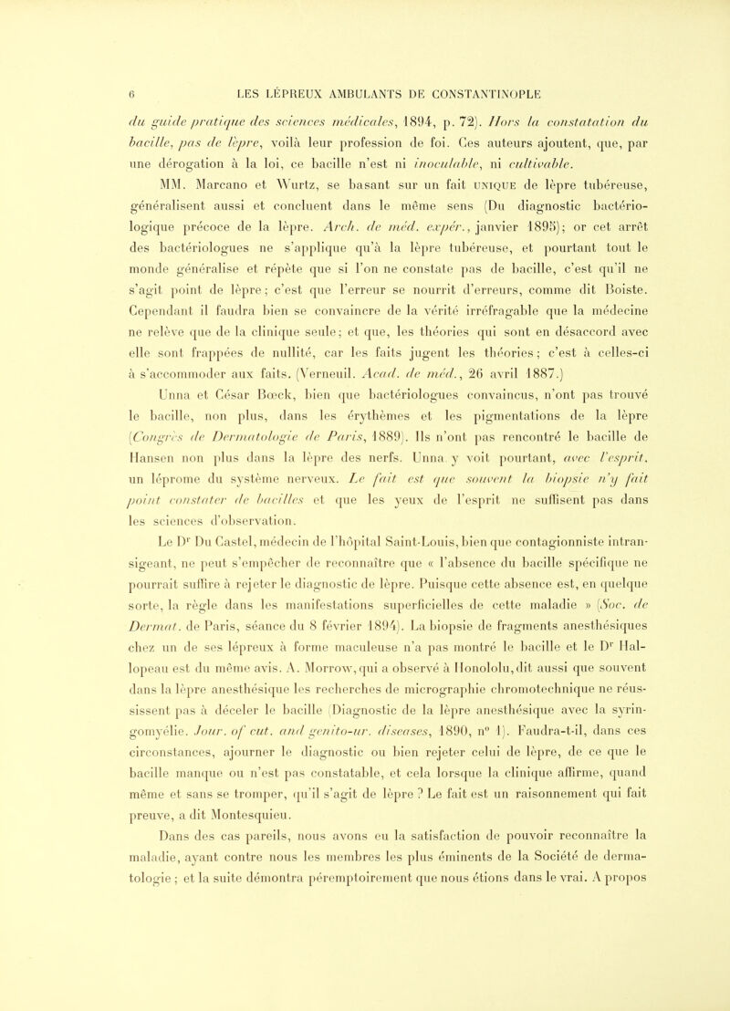 du guide pratique des scien.ees médiccdes, 1894, p. 72). Hors la cofistatation du bacille, pas de lèpre^ voilà leur profession de foi. Ces auteurs ajoutent, que, par une dérogation à la loi, ce bacille n'est ni inoculable, ni cultivable. MM. Marcano et Wurtz, se basant sur un fait unique de lèpre tubéreuse, généralisent aussi et concluent dans le même sens (Du diagnostic bactério- logique précoce de la lèpre. Arch. de méd. <?.r/;e/'., janvier 1895); or cet arrêt des bactériologues ne s'applique qu'à la lèpre tubéreuse, et pourtant tout le monde généralise et répète que si l'on ne constate pas de bacille, c'est qu'il ne s'agit point de lèpre; c'est que l'erreur se nourrit d'erreurs, comme dit Boiste. Cependant il faudra bien se convaincre de la vérité irréfragable que la médecine ne relève que de la clinique seule; et que, les théories qui sont en désaccord avec elle sont frappées de nullité, car les faits jugent les théories ; c'est à celles-ci à s'accommoder aux faits. (Verneuil. Acad. de méd., 26 avril 1887.) Unna et César Bœck, bien que bactériologues convaincus, n'ont pas trouvé le bacille, non plus, dans les érythèmes et les pigmentations de la lèpre [Congres de Dermatologie de Paris, 1889). Ils n'ont pas rencontré le bacille de Hansen non plus dans la lèpre des nerfs. Unna y voit pourtant, avec l'esprit, un léprome du système nerveux. Le fait est que souvent la biopsie n'y fait point constater de bacilles et que les yeux de l'esprit ne suffisent pas dans les sciences d'observation. Le D^ Du Castel, médecin de l'hôpital Saint-Louis, bien que contagionniste intran- sigeant, ne peut s'empêcher de reconnaître que « l'absence du bacille spécifique ne pourrait suffire à rejeter le diagnostic de lèpre. Puisque cette absence est, en quelque sorte, la règle dans les manifestations superficielles de cette maladie » [Soc. de Dermat. de Paris, séance du 8 février 1894). La biopsie de fragments anesthésiques chez un de ses lépreux à forme maculeuse n'a pas montré le bacille et le D>' Hal- lopeau est du même avis. A. Morrow,qui a observé à Honololu,dit aussi que souvent dans la lèpre anesthésique les recherches de micrographie chromotechnique ne réus- sissent pas à déceler le bacille (Diagnostic de la lèpre anesthésique avec la syrin- gomyélie. Jour, of eut. and genito-ur. diseuses, 1890, n 1). Faudra-t-il, dans ces circonstances, ajourner le diagnostic ou bien rejeter celui de lèpre, de ce que le bacille manque ou n'est pas constatable, et cela lorsque la clinique affirme, quand même et sans se tromper, (ju'il s'agit de lèpre ? Le fait est un raisonnement qui fait preuve, a dit Montesquieu. Dans des cas pareils, nous avons eu la satisfaction de pouvoir reconnaître la maladie, ayant contre nous les membres les plus éminents de la Société de derma- tologie ; et la suite démontra péremptoirement que nous étions dans le vrai. A propos