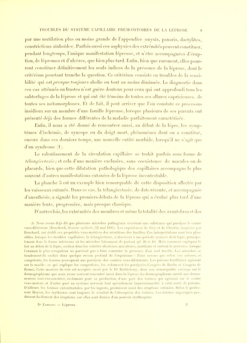 par une mutilation plus ou moins grande de l'appendice (on^^xis, panaris, dactylites, constrictions aïnhoïdes). Parfois aussi ces asphyxies des extrémités peuvent constituer, pendant longtemps, l'unique manifestation lépreuse, et n'être accompagnées d'érup- tion, de lépromes et d'ulcères, que bien plus tard. Enfin, bien que rarement, elles pour- ront constituer définitivement les seuls indices de la présence de la léprose, dont le critérium pourtant tranche la question. Ce critérium consiste en troubles de la sensi- bilité qui est/jrcsrjiie tof/Jou/s ahoWe ou tout au moins diminuée. Le diagnostic dans ces cas atténués ou frustes n'est guère douteux pour ceux qui ont approfondi tous les subterfuges de la léprose et qui ont été témoins de toutes ses allures capricieuses, de toutes ses métamorphoses. Et de fait, il peut arriver que l'on constate ce processus insidieux sur un membre d'une famille lépreuse, lorsque plusieurs de ses parents ont présenté déjà des formes différentes de la maladie parfaitement caractérisée. Enfin, il nous a été donné de rencontrer aussi, au début de la lèpre, les svnq)- tômes d'ischémie, de syncope ou du doigt mort, phénomènes dont on a constitin'', encore dans ces derniers temps, une nouvelle entité morbide, lorscpi il ne s'agit que d'un syndrome (1). Le ralentissement de la circulation capillaire se trahit parfois sous forme de télaiigiectdsie ; et cela d'une manière exclusive, sans coexistence de macules ou de placards, bien que cette dilatation pathologique des capillaires accompagne le plus souvent d'autres manifestations cutanées de la léprose incontestable. La planche 5 est un exemple bien remarquable de cette disposition affectée par les vaisseaux cutanés. Dans ce cas, la télangiectasie, de date récente, et accompagnée d'anesthésie, a signalé les premiers débuts de la lé[)rose qui a évolué plus tard d'une manière lente, progressive, mais presque classique. D'autres fois, les extrémités des membres et même la totalité des avant-bras et des (1) Nous avons déjà dit que plusieurs microbes pathogènes sécrètent une substance qui paralyse le centre vaso-dilatateur (Bouchard, Semaine médicale, 13 mai 1895). Les expériences de Gley et de Charrin, inspirées par Bouchard, ont établi ces propriétés vaso-motrices des sécrétions des bacilles. Ces interprétations sont très plau- sibles^ lorsque les troubles capillaires, la télangiectasie, s'observent à une période avancée de la lèpre, principa- lement dans la forme tubéreuse où les microbes foisonnent de partout (pl. 20 et 40). Mais comment expliquer le fait au début de la lèpre, ou bien dans les variétés ulcéreuse, maculeuse, mutilante et surtout la nerveuse, lorsque l'examen le plus scrupuleux ne parvient pas à faire constater la présence d'un seul bacille. Les microbes se tiendraient-ils cachés dans quelque recoin profond de l'organisme ? Nous savons que selon ces auteurs, si compétents, les toxines provoquent une paralysie des centres vaso-dilatateurs. Les poi'^ons bacillaires agissent sur la moelle; ce qui explique les congestions, les œdèmes et les paralysies (Congrès de Berlin et Congrès de Rome). Cette manière de voir est acceptée aussi par le D' Barthélémy, dans son remarquable ouvrage sur le dermographisme que nous avons souvent rencontré aussi dans la léprose. Le dermographisme serait une dermo- neurose toxi-vaso-motrice, réclamant pour sa production, d'une part des toxines qui agissent sur le centre vaso-moteur, et d'autre part un système nerveux tout spécialement impressionnable à cette sorte de poisons. D'ailleurs les toxines exterritoriales, par les ingesta, produisent aussi des éruptions cutanées. Selon le profes- seur Hayem, les érythèmes sont toujours le résultat de l'absorption des toxines. Les toxines organiques pro- duisent facilement des éruptions, car elles sont douées d'un pouvoir érythrogène. D'' Zambaco. — Lépreux. 2