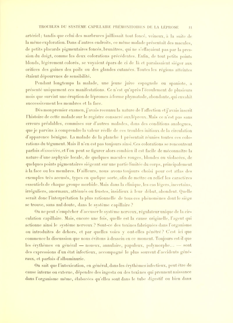 artériel; tandis que celui des marbrures jaillissait tout foncé, veineux, à la suite de la même exploration. Dans d'autres endroits, ce même malade présentait des macules, de petits placards pigmentaires foncés, brunâtres, qui ne s'efTaçaient pas par la pres- sion du doigt, comme les deux colorations précédentes. Enfin, de tout petits points blonds, légèrement colorés, se voyaient épars de ci de là et paraissaient siéger aux orifices des gaines des poils ou des glandes cutanées. Toutes les régions atteintes étaient dépourvues de sensibilité. Pendant longtemps la malade, une jeune juive espagnole ou spaniote, a présenté uniquement ces manifestations. Ce n'est qu'après l'écoulement de plusieurs mois que survint une éruption de lépromes à forme phymatode, abondante, qui envahit successivement les membres et la face. Dès mon premier examen, j'avais reconnu la nature de l'affection et j'avais inscrit l'histoire de cette malade sur le registre consacré auxlépreux. Mais ce n'est pas sans erreurs préalables, commises sur d'autres malades, dans des conditions analogues, que je parvins à comprendre la valeur réelle de ces troubles initiaux de la circulation d'apparence bénigne. La malade de la planclic 1 présentait réunies toutes ces colo- rations du tégument. Mais il n'en est pas toujours ainsi. Ces colorations se rencontrent parfois r/issociées.et l'on peut se figurer alors combien il est facile de méconnaître la nature d'une asphyxie locale, de quelques macules rouges, blondes ou violacées, de quelques points pigmentaires siégeant sur une partie limitée du corps, principalement à la face ouïes membres. D'ailleurs, nous avons toujours choisi pour cet atlas des exemples très accusés, types en quelque sorte, afin de mettre en relief les caractères essentiels de chaque groupe morbide. Mais dans la clinique, les cas légers, incertains, irréguliers, anormaux, atténués ou frustes, insidieux à leur (b'but, abondent. Quelle serait donc l'interprétation la plus rationnelle de tous ces })hénoniènes dont le siège se trouve, sans nul doute, dans le système capillaire ? On ne peut s'empêcher d'accuser le système nerveux, régulateur unique de la cir- culation capillaire. Mais, encore une fois, quelle est la cause originelle, l'agent qui actionne ainsi le système nerveux ? Sont-ce des toxines fabriquées dans l'organisme ou introduites de dehors, et par quelles voies y ont-elles pénétré? C'est ici que commence la discussion que nous évitons à dessein en ce moment. Toujours est-il que les érythèmes en général — noueux, annulaire, papuleux, polymorphe... — sont des expressions d'un état infectieux, accompagné le plus souvent d'accidents géné- raux, et parfois d'albuminurie. On sait que l'intoxication, en général, dans les érythèmes infectieux, peut être de cause interne ou externe, dépendre des ingesta ou des toxines qui prennent naissance dans l'organisme même, élaborées qu'elles sont dans le tube digestif ou bien dans