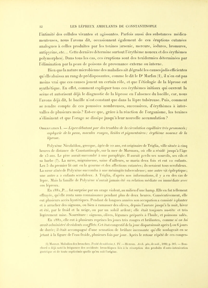 l'intimité des cellules vivantes et aoissantes. Parfois aussi des substances médica- menteuses, nous l'avons dit, occasionnent également de ces éruptions cutanées analogues à celles produites par les toxines (arsenic, mercure, iodures, bromures, antipyrine, etc... Cette dernière détermine surtout l'érythème noueux et des érythèmes polymorphes). Dans tous les cas, ces éruptions sont des toxidermies déterminées par l'élimination par la peau de poisons de provenance externe ou interne. Bien que la nature microbienne des maladies ait dégradé les causes jadis efficientes qu'elle abaissa au rang de prédisposantes, comme ledit le D Marfan (1), il n'en est pas moins vrai que ces causes jouent un certain rôle, et que l'étiologie de la léprose est synthétique. En effet, comment expliquer tous ces érythèmes initiaux qui ouvrent la scène et autorisent déjà le diagnostic de la léprose en l'absence du bacille, car, nous l'avons déjà dit, le bacille n'est constant que dans la lèpre tubéreuse. Puis, comment se rendre compte de ces poussées nombreuses, successives, d'érythèmes à inter- valles de plusieurs mois ? Est-ce que, grâce à la réaction de l'organisme, les toxines s'éliminent et que l'orage se dissipe jusqu'à leur nouvelle accumulation? Observation I. — Lèpre débutant par des troubles de la circulation capillaire très prononcés ; asphyxie de la peau, macules rouges, livides et pigmentaires ; érythème noueux de la léprose. Polyxène Nicolaïdou, grecque, âgée de 22 ans, est orig-inaire de Trigha, ville située à cinq heures de distance de Conslantinoplc, sur la mer de Marmara, où elle a résidé jusqu'à l'ag-e de i5 ans. Le père aurait sucrombé à une paraplégie. 11 aurait perdu ses sourcils, ses cils et sa barbe (?). La mère, mig-raiueuse, saine d'ailleurs, se maria deux fois et eut 10 enfants. Les 5 du premier lit ont eu la gourme et des affections cutanées; ils seraient tous scrofuleux. La sœur aînée de Polyxène succomba à une méning-ite tuberculeuse; une autre vit épileptique; une autre a 2 enfants scrofuleux. A Triglia, d'après nos informations, il y a eu des cas de lèpre. Mais la famille de Polyxène n'aurait jamais été en relation médiate ou immédiate avec ces lépreux. En 1881, P... fut surprise par un orage violent, au milieu d'une hamp. Elle en fut tellement effrayée, qu'elle resta sans connaissance pendant plus de deux heures. Consécutivement, elle eut plusieurs accès hystériques. Pendant de long-ues années son occupation a consisté à planter et à arracher des oig^nons, ou bien à ramasser des olives, depuis l'aurore jusqu'à la nuit, hiver et été, par le froid et la neige, ou par un soleil ardent; elle était toujours nu-tete et très légèrement mise. Nourriture : oignons, olives, légumes préparés à l'huile, et poissons salés. En 1882, elle eut à plusieurs reprises les joues très rouges et brûlantes, comme si on lui avait administi^é de violents soufflets. Cet état congestif de la joue disparaissait après 4 ou 6 jours de durée ; il était accompagné d'une sensation de brûlure incessante qu'elle soulageait en se jetant à la figure de l'eau froide, plusieurs fois par jour. Après le retour répété de ces conges- (1) Marfan. Maladies des bronches. Tmiïé fZeméfZecms, t. IV. — Hutinel. Arch. géM.demM., 1892, p. 38.5. — Bou- chard a déjà noté la fréquence des accidents bronchiques liés à la résorption des produits d'aulo-intoxicalion gastrique et de toute septicémie quelle qu'en soit l'origine.