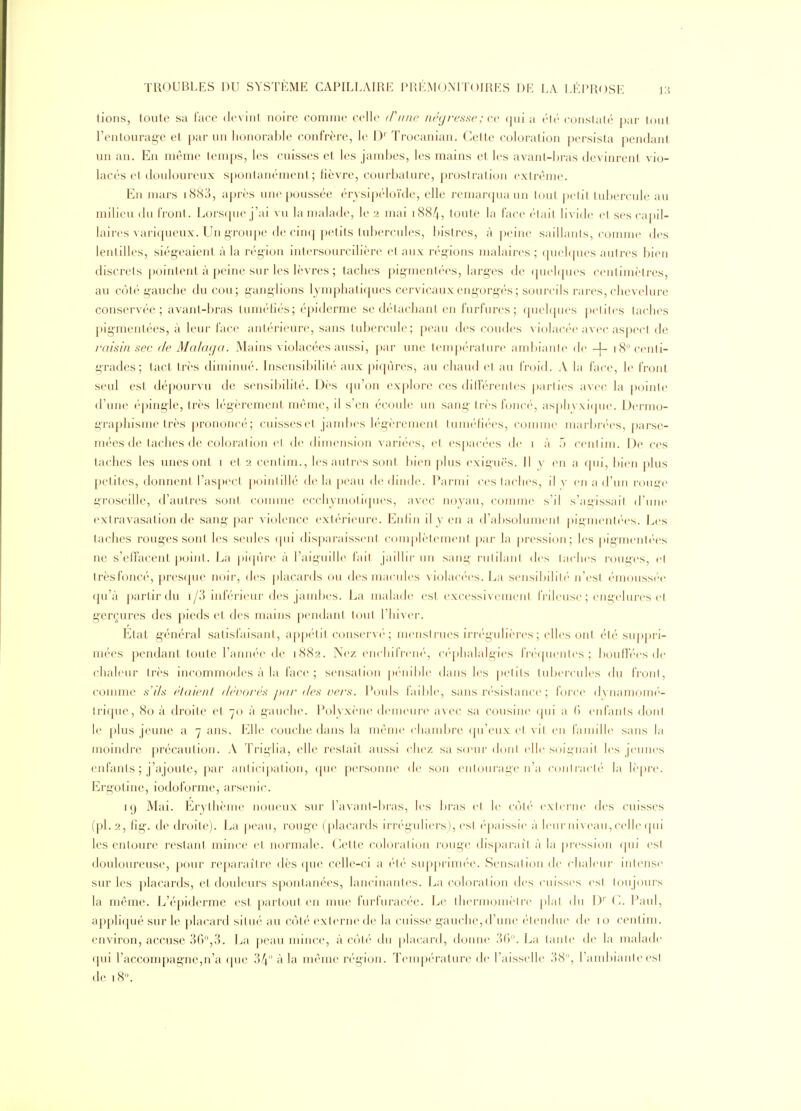 tions, toute sa lace devint noire comme celle (F une négresse ; ce qui a été conslalé par tout l'entourage et par un honorable confrère, le D' Trocanian. Cette coloration persista pendant un an. En même temps, les cuisses et les jambes, les mains et les avant-bras devinrent vio- lacés et douloureux spontanément; fièvre, courbature, prostration extrême. Eu mars i883, après une poussée érysipéloïde, elle remarqua un tout pelil tubercule au milieu du front. Lorsque j'ai vu la malade, le 2 mai i88/|, toute la face élail livide et ses capil- laires variqueux. Un groupe de cinq petits tubercules, l)istres, à peine saillants, comme des lentilles, siégeaient à la région intersourcilière et aux régions malaires ; ([uehpies autres bien discrets pointent à peine sur les lèvres ; taches pigmentées, larg'es de (juehjues centimètres, au côté gauche du cou; ganglions lymphatiques cervicauxeng'org-és; sourcils rai-es, chevelure conservée; avant-bras tuméhés; épiderme se détachant en furfures ; (piehpies |)clil(-s taches pigmentées, à leur face antérieure, sans tubercule; peau des coudes violacée avec aspect de l'at'sin sec de Malaga. Mains violacées aussi, par une température ambiante de -[- 18'^ centi- grades; tact, très diminué. Insensibilité aux piqûres, au chaud et au froid. A la face, le front seul est dépourvu de sensibilité. Dès qu'on explore ces dilférentes |>arlies avec la pointe d'une éping-le, très légèrement même, il s'en écoule uu sang très fonci', aspli\.\i(jue. Dermo- graphisme très prononci'; cuisses et, jambes légèrenieiil luni('(i('es, comme iuai-br('es, parse- mées de taches de coloration et. de dimension variées, et espacées de i à .1 ceuliin. De ces taches les unes ont i et 2 centim., les autres sont bien plus (wiguës. Il y en a qui, ])ien j)lus petites, donnent l'aspect pointillé de la peau de dinde. Parmi ces taches, il v en a d'un jouge groseille, d'autres sont connue ecchymotiques, avec noyau, comme s'il s'agissait d'une extravasation de sang par violence extc'rieure. Euliii il y en a d'absolumeni pigmenli'es. Les taches roug'es sont les seules (pii dispai'aisseul c()uq)lèleuienl [)ai- la |)i-essi()n; les pigmenl(''es ne s'effacent point. La picpn-e à l'aiguille l'ail jaillii- un sang ruiilani des lâches rouges, et trèsfoncé, presque noir, des placards ou des macules violacées. La sensibilih' n'esl (•m()uss('e qu'à partir du i/3 inférieur des jambes. La malade est excessivement IVileuse ; engehu-es et gerçures des pieds et des mains pendant tout l'hiver. Etat général satisfaisant, appétit conservé; menstrues irrégulières; elles ont été su()pri- mées pendant toute l'année de 1882. Nez encliifreiK', céphalalgies fi(''(pienles ; bouffées de chaleur très incommodes à la face; sensation pénible dans les petits tubercules du front, comme s'ils étaient dévorés jKir des vers. Pouls faible, sans ri'sistance ; lorc(> dvnamomé- trique, 80 à droite et 70 à gauche. Polyxène demeure avec sa cousine ([ui ;i (» eufanis dont le plus jeune a 7 ans. Elle couche dans la même chandjre (pi'eux et vil eu l'aniille sans la moindre précaution. A Triglia, elle restait aussi chez sa sd'ur dont elle s()ii;nail les jeunes enfants ; j'ajoute, par aniicipation, (pie personne de son eiiUMirage n'a (^oulraclé la lèpre. Ergotine, iodoforme, arsenic. 19 Mai. Erythème noueux sur l'avant-bras, les bras et le coti' exienie des cuisses (pl. 2, fig-. de droite). La peau, rouge (placards irréguliers), est (épaissie à leur niveau, celle (pii les entoure restant mince et normale. Cette coloration rouge disparaît à la pression ipii est douloureuse, pour reparaître dès que celle-ci a v\v suj)prim(''e. Sensation de chaleur intense sur les placards, et douleurs sponlanées, lancinantes. La coloration des cuisses est, toujours la même. L'épiderme est partout en nme furfuracée. Le thermomèire })lal du D'' C. Paul, appliqué sur le placard situé au côté externe de la cuisse gauche, d'une étendue de 10 centim. environ, accuse 3(?,3. La peau mince, à C(jté du placard, donne 36. La tante de la malade qui l'accompagne,n'a (pie 34 à la même région. Température de l'aisselle 38, raiiibiaiile esl de i8'\