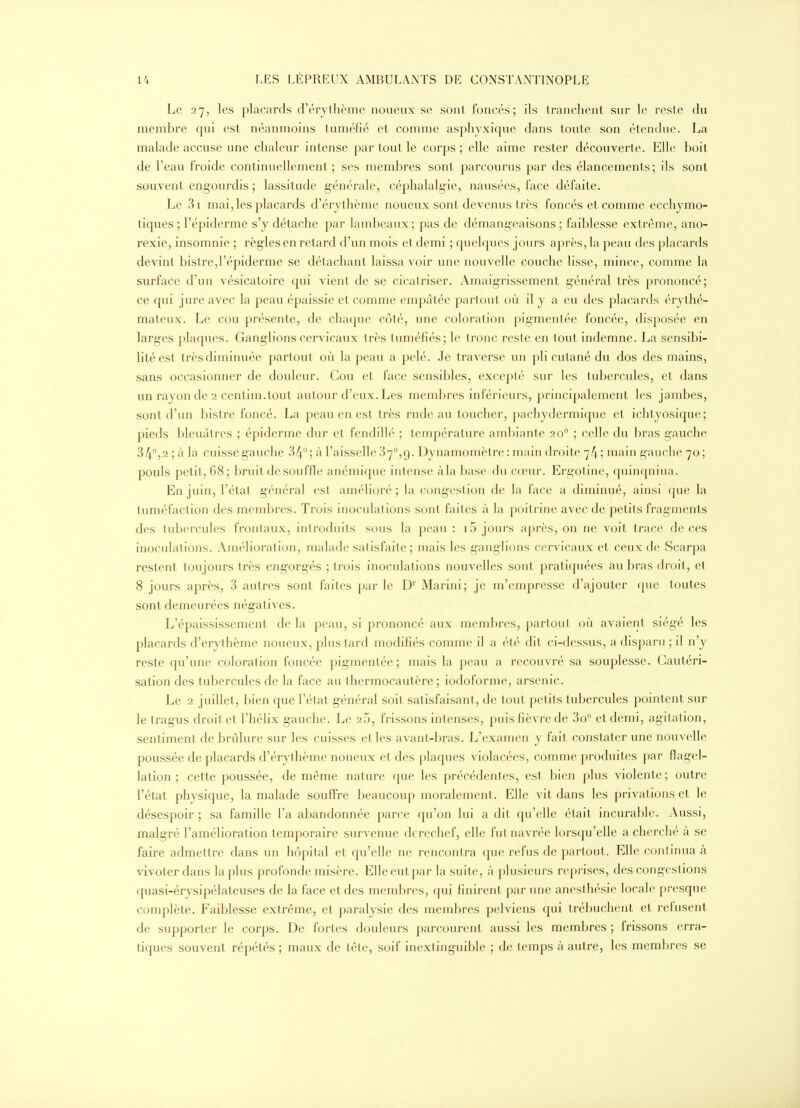 Le 27, les placards d'érjthème noueux se sont foncés; ils tranchent sur le reste du membre qui est néanmoins tuméfié et comme asphyxique dans toute son étendue. La malade accuse une chaleur intense par tout le corps ; elle aime rester découverte. Elle boit de l'eau froide continuellement; ses membres sont parcourus par des élancements; ils sont souvent engourdis ; lassitude générale, céphalalgie, nausées, face défaite. Le 3i mai, les placards d'érythème noueux sont devenus très foncés et comme ecchymo- tiques ; l'épiderme s'y détache par lambeaux; pas de démangeaisons ; faiblesse extrême, ano- rexie, insomnie ; règles en retard d'un mois et demi ; quelques jours après, la ])eau des placards devint bistre,l'épiderme se détachant laissa voir une nouvelle couche lisse, mince, comme la surface d'un vésicatoire qui vient de se cicatriser. Amaigrissement g'énéral très prononcé; ce qui jure avec la peau épaissie et comme enqjàtée pari oui où il y a eu des placards érythé- mateux. Le cou présente, de chaque côté, une coloi-ation pigmentée foncée, disposée en larges plaques. Ganglions cervicaux très tuméfiés; le (ronc reste en tout indemne. La sensibi- lité est très diminuée partout où la peau a pelé. Je traverse un pli cutané du dos des mains, sans occasionner de douleur. Cou et face sensibles, exceplé sur les tubercules, et dans un rayon de 2 centim.tout autour d'eux. Les membres inférieurs, pz-incipalement les jambes, sont d'un bistre foncé. La peau en est très rude au toucher, pachydermique et ichtyosique; pieds bleuâtres ; épiderme dur et fendillé ; lempérature ambiante 20° ; celle du bras gauche 34°,2 ; à la cuisse gauche 34; à l'aisselle 37°,9. Dynamomètre : main droite 74 ; main gauche 70 ; pouls petit, 68; l)ruil de souffle anémi([ue intense àla base du cœur. Ergotine, quin(jniua. En juin, l'état général est amélioré; la congestion de la face a diminué, ainsi que la tuméfaction des membres. Trois inoculations sont faites à la poitrine avec de petits fragments des tubercules frontaux, introduits sous la peau : i5 jours après, on ne voit trace de ces inoculations. Amélioration, malade satisfaite; mais les ganglions cervicaux et ceux de Scarpa restent toujours très eng-org-és ; trois inoculations nouvelles sont pratiquées au bras droit, et 8 jours après, 3 autres sont faites par le D' Marini; je m'empresse d'ajouter que toutes sont demeurées négatives. L'épaississemcnt de la peau, si prononcé aux membres, partout où avaient siégé les placards d'erylhème noueux, plus tard modifiés comme il a été dit ci-dessus, a disparu ; il n'y reste qu'une coloration foncée pigmentée; mais la peau a recouvré sa souplesse. Cautéri- sation des tubercules de la face au thermocautère ; iodoformc, arsenic. Le 2 juillet, bien que l'état g-énéral soit satisfaisant, de tout petits tubercules pointent sur letragus droit et l'hélix gauche. Le 25, frissons intenses, puis fièvre de 3o° et demi, agitation, sentiment de brûlure sur les cuisses elles avant-bras. L'examen y fait constater une nouvelle poussée de placards d'érythème noueux et des plaques violacées, comme produites par flagel- lation ; cette poussée, de même nature que les précédentes, est bien plus violente ; outre l'état physique, la malade souffre beaucoup moralement. Elle vit dans les privations et le désespoir ; sa famille l'a abandonnée parce qu'on lui a dit qu'elle était incurable. Aussi, malgré l'amélioration temporaire survenue derechef, elle fut navrée lorsqu'elle a cherché à se faire admettre dans un hôpital et qu'elle ne rencontra que refus de partout. Elle continua à vivoter dans la plus profonde misère. Elle eut par la suite, à plusieurs reprises, des congestions quasi-érysipélateuses de la face et des membres, qui finirent par une anesthésie locale presque complète. Faiblesse extrême, et paralysie des membres pelviens qui trébuchent et refusent de supporter le corps. De fortes douleurs parcourent aussi les membres ; frissons erra- tiques souvent répétés ; maux de tête, soif inextinguible ; de temps à autre, les membres se