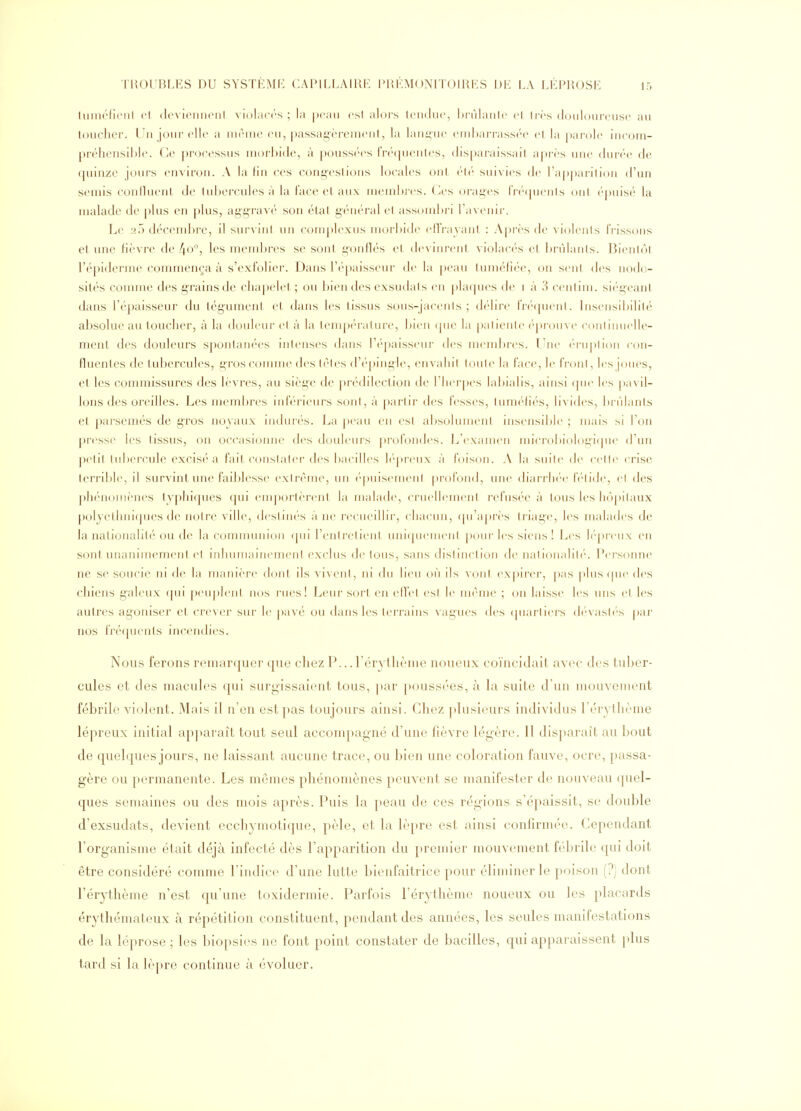 tuniéficiil l't (IcvicnnonI vioLuM-s ; la peau csl alors Iciidu»', hi'ùlaiitc cl Ires douloureuse au toucher. Un jour elle a lueuie eu, passagèrement, la langue enil)arrass('e et la |)arole iiicom- préhensihle. Ce ])roressus morbide, à pouss('es Tn-ipienles, disparaissail a|)rès une dur-<''e de (juinze jours environ. A la lin ces cong'csli(Mis locales oui ('!(' suivies de l'apparilion d'un semis coniluent de 1ul)ercules à la lace et aux mendtres. ( les t)rages tV('(pieiils ont épuise'' la malade de plus en [)lus, aggravé son étal gi'uéral cl assombri ra\cuir. Le af) décendjrc, il survint un complexus morbide efFrayanl : Après de violenis IVissons et une fièvre de l\o°, les membres se sont gonflés et, devinrent violaci'-s el brùlanls. Bientôt l'épiderme commen(;a à s'exfolier. Dans l'épaisseur de la peau lunK'liée, on sent des nodo- sités comme des grains de cliapelel ; ou bien des exsudais en phupies de i à 3 centim. sii'geanl dans l'épaisseur du tégumcnl el dans les tissus st)us-|acenls ; dc'lire fr(''(juenl. Insi'nsibililé absolue au toucher, à la douleur el à la tem])('ralure, bien (pie la palienle ('prou\ (' conlinuelle- ment des douleurs spontanées intenses dans réj)aisseni- des mend)res. l^ju' ('-ruplion con- fluentes de tubercules, gros connue des tètes d'(''|)ingle, envahil toute la face, le IV(tnl, les joues, et les commissures des lèvres, au siège de pr('dileclion de riici'pes labialis, ainsi (pie les pa\ il- lons des oreilles. Les membres inf(''r'ieurs soiil,à parlir des fesses, lum(''liés, livides, bnllants et parsemés de gros noyaux indurés. La jx'au en csl al)soluinenl msensdtle ; mais si l'on presse les tissus, on occasiomie des douleurs profondes. L'examen nnCrobiologitpie d'un pelit tubercule excisé a fait conslaler des bacilles l(''j)reux à foison. A la suile de celle crise terrible, il survint une faiblesse extrême, un épuisement profond, une diarrli(''e IV'lide, el des phénomènes typhiques (pii emj)orlèrent la malade, cruellemenl refusf'c à tous les hôpilaux polyethniques tle noire ville, deslim's à ne recueillir, chacun, (pi'ajire's liiage, les malades de la nationalité ou de la communion (pii l'entretient, uniipiemeni pour les siens! I^es lépreux en sont unanimement el inhumainement exclus de tous, sans dislinelion de nalionalih*. Persoime ne se soucie ni de la manière dont ils vivent, ni du lieu où ils \-onl expirer, pas plus (pie des chiens galeux (pii p('iij)lent nos rues! Leur sort en efTel est le nn^'uie ; on laisse les uns (^1 les autres agoniser et crever sur le pavé ou dans les lei'rains vagues des (piarliers (h'vash's par nos fré(pients incendies. Nous ferons remarquer que chez P... rcrythènie noueux coïncidait avec des tuber- cules et des macules qui surgissaient tous, j)ar poussées, à la suite d'un mouvement fébrile violent. Mais il n'en est pas toujours ainsi. Chez plusieurs individus rérythèine lépreux initial apparaît tout seul accompagné d'une fièvre légère. Il disparaît au bout de quelques jours, ne laissant aucune trace, ou bien une coloration fauve, ocre, passa- gère ou permanente. Les mêmes phénomènes peuvent se manifester de nouveau quel- ques semaines ou des mois après. Puis la peau de ces régions s'épaissit, se double d'exsudats, devient ecchymotiquo, pèle, et la lèpre est ainsi confirmée. Cependant l'organisme était déjà infecté dès l'apparition du premier mouvement fébrile qui doit être considéré comme l'indice d'une lutte bienfaitrice pour éliminer le poison (?) dont l'érythème n'est qu'une toxidermie. Parfois l'érythème noueux ou les placards érythémateux à répétition constituent, pendant des années, les seules manifestations de la léprose ; les biopsies ne font point constater de bacilles, qui apparaissent plus tard si la lèpre continue à évoluer.