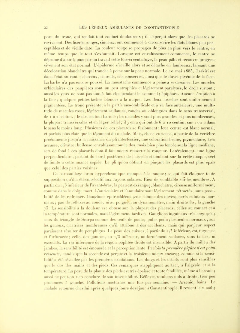 peau du tronc, qui rendait tout contact douloureux ; il s'aperçut alors que les placards se ravivaient. Des lisérés routes, sinueux, ont commencé à circonscrire les îlots blancs peu per- ceptibles et de vieille date. La couleur rouge se propagea de plus en plus vers le centre, en même temps que le tout s'exhumait. Lorsque cet envahissement commence, le centre se déprime d'abord; puis par un travail cette fois-ci centrifuge, la peau pâlit et recouvre progres- sivement son état normal. L'épiderme s'écaille alors et se détache en lambeaux, laissant une décoloration blanchâtre qui tranche à peine sur la peau normale. Le lo mai i885, Tzakiri est dans l'état suivant : cheveux, sourcils, cils conservés, ainsi ({ue le duvet juvénile de la face. La barbe n'a pas encore poussé. La moustache commence à peine à se dessiner. Les muscles orbiculaires des paupières sont un peu atrophiés et légèrement paralysés, le droit surtout; aussi les yeux ne sont pas tout à fait clos pendant le sommeil ; épiphora. Aucune éruption à la face; quelques petites taches blondes à la nuque. Les deux aisselles sont uniformément pig-mentées. Le tronc présente, à la partie sus-ombilicale et à sa face antérieure, une multi- tude de macules roses, légèrement saillantes, rondes ou oblongucs dans le sens transversal, de I à 2 centim. ; le dos est tout bariolé ; les macules y sont ])lus grandes et plus nombreuses, la plupart transversales et en léger relief; il yen a qui ont de 6 à lo centim. sur i ou 2 dans le sens le moins long-. Plusieurs de ces placards se fusionnent ; leur centre est blanc normal, et parfois plus clair (pie le tégument du malade. Mais, chose curieuse, à partir de la vertèbre proéminente jusqu'à la naissance du pli interfessier, une coloration brune, pigmentaire, très accusée, olivâtre, huileuse, envahissant tout le dos, mais bien plus foncée sur la ligne médiane, sert de fond à ces placards dont il fait mieux ressortir la rougeur. Latéralement, une ligne perpendiculaire, parlani du hord posh-i iciii-de l'aisselle et tombant sur la crête iliaque, sért de limite à cette nuance sépiéc. Le jili ([u'on obtient en pinçant les placards est plus épais que celui des parties voisines. Ce barbouillage brun hyperchromique manque à la nuque ; ce qui fait éloigner toute supposition qu'il a été consécutif aux rayons solaires. Rien de semblable sur les membres. A partir du i/3 inférieur de l'avant-bras, la peau est exsang-ue, blanchâtre, cireuse uniformément, comme dans le doigt mort. L'aïu-iculaire et l'annulaire sont lég-èrement rétractés, sans possi- bilit('' de les redresser. Ganglions épitrochléens gros comme des olives; nerfs cubitaux nor- maux; pas de réflexes au coude, ni au poignet; au dynamomètre, main droite 8o ; la gauche 75. La sensibilité à la douleur est obtuse sur la j)lupart des placards ; celles au contact et à la température sont normales, mais légèrement tardives. Ganglions inguinaux très engorgés; ceux du triangle de Scarpa comme des œufs de poule; pubis poilu ; testicules normaux ; sur les genoux, cicatrices nombreuses qu'il attribue à des accidents, mais ({ui parjeur aspect paraissent résulter du pemphigus. La peau des cuisses, à partir du 1 /4 inférieur, est rugueuse et furfuracée ; celle des jambes, au i/3 inférieur, uniformément violacée, sans taches, ni exsudats. La 1/2 inférieure de la région poplilée droite est insensible. A partir du milieu des jambes, la sensibilité est émoussée et la perception lente. Parfois la première piqûre n'est point- ressentie, tandis que la seconde es.t perçue et la troisième mieux encore ; comme si la sensi- bilité a été réveillée par les premières excitations. Les doigs et les orteils sont plus sensibles ({ue le dos des mains et des pieds. Ces remarques s'applifjuent au tact, à l'algésie et à la température. La peau de la plante des pieds est très épaisse et toute fendillée, même à l'arcade; aussi ne peut-on rien conclure de son insensibilité. Réflexes rotuliens nuls à droite, très peu prononcés à gauche. Pollutions nocturnes une fois par semaine. — Arsenic, bains. Le malade retourne chez lui après quelques jours de séjour à Constantinople. Il revient le 2 août;