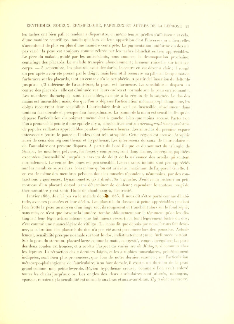 les taches ont l)ion j)àli et leiulenl à (lis|)arai1re, en nirme temps (ju'elles s'all'aissent; et cela, d'une manière cenlrit'ni^c, tandis que lors (1(^ lenr a|)[)arition c'est l'inverse (jui a lien; elles s'accentuent de plus en pins d'une manière (■enlrij)èle. La pii^incMiialion uniforme dn dos n'a pas vari(': la peau est tonjoni-s connue zf'hi-i'c j);ir les taches hlanchàlrcs li-ès appr'('ciid)les. Le père du malade, g'uid(' |)ai' les anliMM-dcnls, nous annonce la desniinpialion j)rochaine, centrifug'e des j)lacards. Le nudade transpire ahondannneni ; la suenr rnisscllc sur loul son corps. — 5 septembre^ les jjlacards sont d(''col()i-(''s, le cenire eu est deveun claii- ; il ron^it un peu après avoir été pressé parle doigt; mais hienlôl il recouvie sa pâleur. Des(juamal ion furfuracée surles i)lacards, tant au centre (pi'à la pc-riphérie. A partir de l'insertion du drlloïde jusipi'au i/.') inférieur de l'avant-hi'as, la ])eau csl fai-mensc. La sensihilih' a dispai'u an centre des ])lacards ; elle est diminuée sur lenrs cadi'cs et normale sur la |)cau environnante. Les membres thoraciques sont insensibles, excepte'' à la région de la saigni'e. Le dos des mains est insensible; mais, dès (jne l'on a d('pass(''l'arlicnlalion m('tacai-|)o-plialang-icnne, les doig'ts recouvrent leur sensibilité. L'auriculairt' droil seul est inscnsdtle, absolnmcnl dans toute sa face dorsale et pres(pu^ à sa face palmaire. La ])aumede la nniin csl sensible dès (pi'on dépasse l'articulation dn |)oignet ; même (iat à gauche, bien ipie moins accnsé. l*arlonl on l'on a |)romené la pomte d'une épiug'le il y a, conséciilivemeni, nn (/('/•/i/i)t//-(ip/iis///esoiisï'ovi\w de papules saillantes appréciables pendant plusieurs heures. J^es muscles du premier espace interosseux (entre le pouce cl l'index) sont très atrophiés, ('.elle rc'gion csl ei-euse. Airophie aussi de ceux des régions thénar el hvj)olhénai'. Les inlerossenx dorsaux de l'auriculaire et de l'annulaire ont presque disparu. A pai'lir du bord iliatpie et du sommet du triangle de Scai'pa, les membres pelviens, les fesses y comprises, soni dans la mue, les i-(''gions |)oplil('es exceptées. Insensibilili' jusipi'à 2 tra\ers de doigl de la naissance des orleils (pii seiileni nornudemenl. Le cenli-e des joues est peu sensible. Lescouraiils induits sonI ])eii a|)|)r(''ei('s sur les membres supérieurs, lors ménu'(pi'on esl ari'ivé an maxinnim de ra|)pai'eil (îiielle. Il en est de même des membres j)elviens dont les nniscles répondent, iK-aïunoins, pardescon- traclions vigoureuses. Dvnamomètre, (jT) à droile, So à j^aiiehe. .renlè\eaii bisloui'i un pelil morceau d'un ])lacard doi'sal, sans diierminer de douleur; cepeiidani le conleau rougi du thermocautère y est senti. Huile de ehaulmoogra, (declncih'. Janvier 1889. Je n'ai pas vu le malade dc]»^ iScSf). Il nous dit s'èire porté comme d'habi- tude, avec ses poussées et leur déclin. Les ])lacai'(ls du dos sont à |)eine aj)|)r(''ciables ; mais si l'on frotte la peau au moyen d'un ling'c sec, ils rougissent cl Iranchent alors snrle fond s(''pié; sans cela, ce n'est ([ue lorsque la lumière tombe obli([uement sur le tégumenl (|u'on les dis- tingue à leur lég'cr achromalisme (pie l'ail mieux ressortir le fond h'-t'èremenl bislr('' du dos; c'est comme une nuancelég'ère de vitiligo. T...nous dil (pie depiiiscpie no\is l'avons fail dessi- ner, la coloration des placards du dos n'a pas ét('' aussi j)rononcée lors des poussées. Actuel- lement, sensibilité presque normale sur tout le dos, indistinctement ; mue furfuracée partout. Sur la peau du sicrnum, placard large couune la main, congeslif, rouge, irrégulier. La ])eau des deux coudes est froncée, et a revèlu l'aspecl du raisin sec de M(i/(i(j(t, si comnum chez les lépreux. La re'Mraction des 2 derniers doigis, (M les airophies luusculaires, précé(leniment indiquées, sont bien plus prononcées, que lors de notre dernier examen ; sur l'arlieulalion métacarpo-phalangienne de l'auriculaire, à sa face dorsale, il existe un durillon de la j)eau grand comme une petite féverole. Région hypothénar creuse, comme si l'on avait enlevé toutes les chairs jusqu'aux os. Les ongles des deux auriculaires sont altérés, rabougris, épaissis, raboteux ; la sensibilité est normale aux bras etauxavanl-bras. lit/ a donc en retoai-.