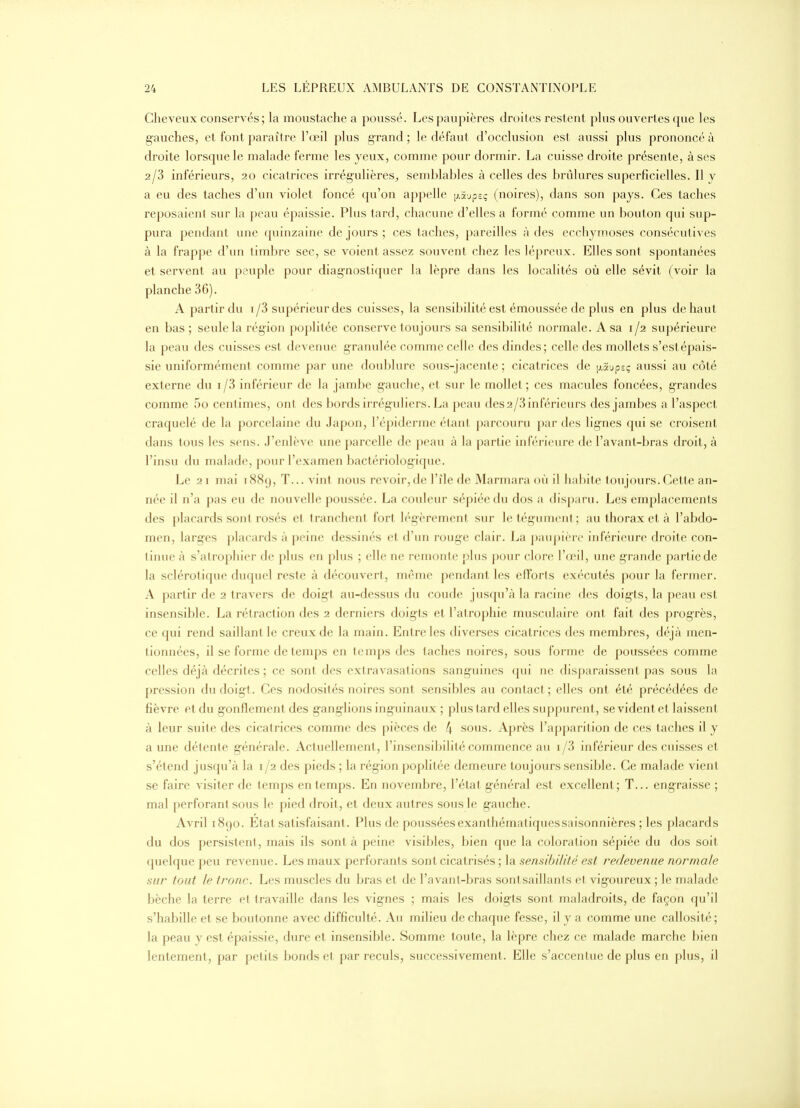 Cheveux conservés ; la moustache a poussé. Les paupières droiles restent phis ouvertes que les gauches, et font paraître l'œil plus grand ; le défaut d'occlusion est aussi plus prononcé à droite lorsque le malade ferme les yeux, comme pour dormir. La cuisse droite présente, à ses 2/3 inférieurs, 20 cicatrices irrégulières;, semblables à celles des brûlures superficielles. Il y a eu des taches d'un violet foncé qu'on appelle fj.Sjpsç (noires), dans son pays. Ces taches reposaient sur la peau épaissie. Plus tard, chacune d'elles a formé comme un bouton qui sup- pura pendant une f[uinzaine de jours ; ces taches, pareilles à des ecchymoses consécutives à la frappe d'un timbre sec, se voient assez souvent chez les lépreux. Elles sont spontanées et servent au peuple pour diagnostiquer la lèpre dans les localités où elle sévit (voir la planche 36). A partir du i/3 supérieur des cuisses, la sensibilité est émoussée de plus en plus de haut en bas ; seule la région poplitée conserve toujours sa sensibilité normale. A sa 1/2 supérieure la peau des cuisses est devenue granulée comme celle des dindes; celle des mollets s'estépais- sie uniformément comme par une doublure sous-jacente ; cicatrices de [j.aupsç aussi au côté externe du i/3 inférieur de la jambe gauche, et sur le mollet; ces macules foncées, grandes comme 5o centimes, ont des bords irréguliers, f^a peau des2/3 inférieurs des jambes a l'aspect craquelé de la porcelaine du Japon, l'épiderme étant parcouru par des lignes qui se croisent dans tous les sens. J'enlève une parcelle de peau à la partie inférieure de l'avant-bras droit, à l'insu du malade, pour l'examen bactériologique. Le 21 mai 1889, T... vint nous revoir, de l'île de Marmara où il habite toujours. Cette an- iK'c II n'a pas eu de nouvelle poussée. La couleur sépiéedu dos a disparu. Les emplacements des |)lacards sont rosés el 11 anclicnl foi l K'gèrement sur le tégumcnl ; au thorax et à l'abdo- uKMi, larges placards à peine dessinés el d'ini louge clair. La paupière inférieure droite con- tinue à s'atrophier de plus en plus ; elle ne remonte plus pour clore l'œil, une grande partie de la sclérotique du(piel reste à découvert, même pendant les efTorts exécutés pour la fermer. A partir de 2 travers de doigt au-dessus du coude jusqu'à la racine des doigts, la peau est insensible. La rétraction des 2 derniers doigts et l'atrophie musculaire ont fait des progrès, ce qui rend saillant le creux de la main. Entre les diverses cicatrices des membres, déjà men- tionnées, il se forme de temps en temps des taches noires, sous forme de poussées comme celles déjà décrites ; ce sont des extravasations sanguines qui ne disparaissent pas sous la pression du doigt. Ces nodosités noires sont sensibles au contact; elles ont été précédées de fièvre et du gonflement des ganglions inguinaux ; plus tard elles suppurent, se vident et laissent à leur suite des cicatrices comme des pièces de 4 sous. Après l'appariljon de ces taches il y a une détente générale. Actuellement, l'insensibilité commence au i/3 inférieur des cuisses et s'étend jusqu'à la i/2 des pieds ; la région poplitée demeure toujours sensible. Ce malade vient se faire visiter de temps en temps. En novembre, l'étal général est excellent; T... engraisse ; mal perforant sous le pied droit, et deux autres sous le gauche. Avril 1890. Etat satisfaisant. Plus de pousséesexanthématiquessaisonnières ; les placards du dos persistent, mais ils sont à peine visibles, bien que la coloration sépiée du dos soit quelque peu revenue. Les maux perforants sont cicatrisés ; la sensibilité est redevenue normale sur tout le tronc. Les muscles du bras et de l'avant-bras sontsaillants et vigoureux ; le malade bêche la terre et travaille dans les vignes ; mais les doigts sont maladroits, de façon qu'il s'habille et se boutonne avec difficulté. Au milieu de chaque fesse, il y a comme une callosité; la peau y est épaissie, dure et insensible. Somme toute, la lèpre chez ce malade marche bien lentement, par petits bonds et par reculs, successivement. Elle s'accentue de plus en plus, il